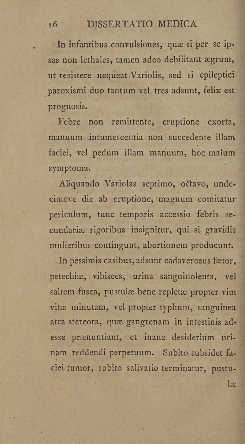 In infantibus convulsiones, quae si per se ip¬ sas non lethales, tamen adeo debilitant aegrum, ut resistere nequeat Variolis, sed si epileptici paroxismi duo tantum vel tres adsunt, felix est prognosis. Febre non remittente, eruptione exorta, manuum intumescentia non succedente illam faciei, vel pedum illam manuum, hoc malum symptoma. Aliquando Variolas septimo, odtavo, unde- cimove die ab eruptione, magnum comitatur periculum, tunc temporis accessio febris se¬ cundariae rigoribus insignitur, qui si gravidis mulieribus contingunt, abortionem producunt. In pessimis casibus, adsunt cadaverosus faetor, petechiae, vibisces, urina sanguinolenta, vel saltem fusca, pustul^ bene repleta propter vim vitae minutam, vel propter typhum, sanguinea atra stereora, quae gangrenam in intestinis ad¬ esse praenuntiant, et inane desiderium uri¬ nam reddendi perpetuum. Subito subsidet fa¬ ciei tumor, subito salivatio terminatur, pustu¬ lae