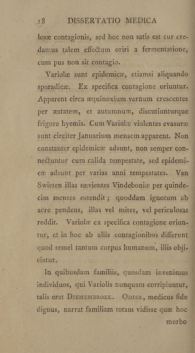 los^ contagionis, sed hoc non satis est cur cre¬ damus talem efFc^tum oriri a fermentatione, cum pus non sit contagio. Variolae sunt epidemicae, etiamsi aliquando sporadic^. Ex specifica contagione oriuntur. Apparent circa aequinoxium vernum crescentes per sstatem, et autumnum, discutiunturque frigore hyemis. Cum Variolae violentes evasurae sunt circiter Januarium mensem apparent. Non constanter epidemica adsunt, non semper con- neduntur cum calida tempestate, sed epidemi¬ cae adsunt per varias anni tempestates. Van Swieten illas s^vientes Vindeboniae per quinde¬ cim menses ostendit; quoddam ignotum ab aere pendens, illas vel mites, vel periculosas reddit. Variolae ex specifica contagione oriun¬ tur, et in hoc ab aliis contagionibus differunt quod semel tantum corpus humanum, illis obji¬ ciatur. In quibusdam familiis, quosdam invenimus individuos, qui Variolis nunquam corripiuntur, talis erat Diememsroek. Odier, medicus fide dignus, narrat familiam totam vidisse quae hoc morbo I