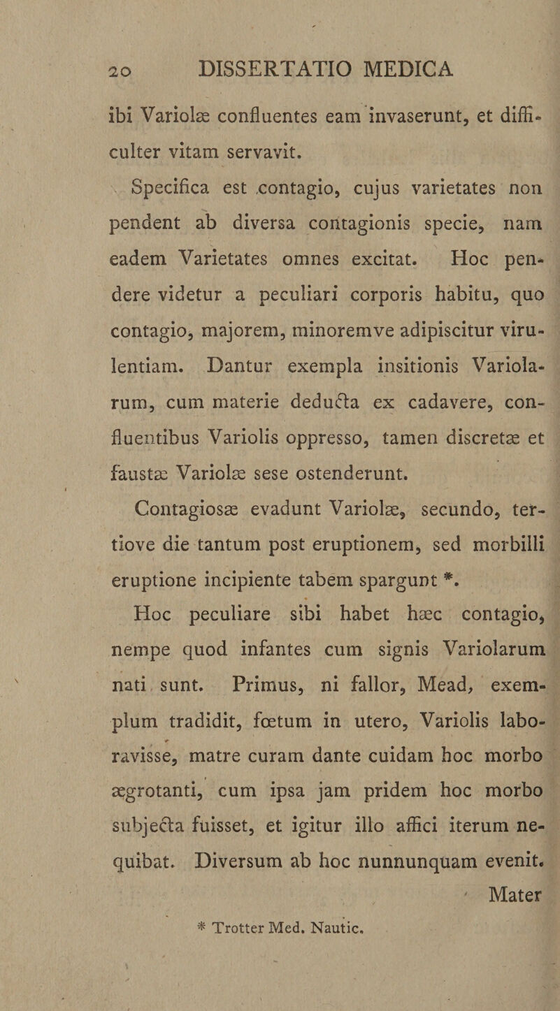 ibi Variolae confluentes eam invaserunt, et diffi¬ culter vitam servavit. Specifica est «contagio, cujus varietates non pendent ab diversa contagionis specie, nam eadem Varietates omnes excitat. Hoc pen¬ dere videtur a peculiari corporis habitu, quo contagio, majorem, minoremve adipiscitur viru¬ lentiam. Dantur exempla insitionis Variola- rum, cum materie dedufla ex cadavere, con¬ fluentibus Variolis oppresso, tamen discretae et faustae Variolae sese ostenderunt. Contagiosae evadunt Variolae, secundo, ter- tiove die tantum post eruptionem, sed morbilli eruptione incipiente tabem spargunt Hoc peculiare sibi habet haec contagio, nempe quod infantes cum signis Variolarum nati sunt. Primus, ni fallor, Mead, exem¬ plum tradidit, foetum in utero, Variolis labo- ravisse, matre curam dante cuidam hoc morbo aegrotanti, cum ipsa jam pridem hoc morbo subjecta fuisset, et igitur illo affici iterum ne¬ quibat. Diversum ab hoc nunnunquam evenit. ' Mater ^ Trotter Med, Nautic,