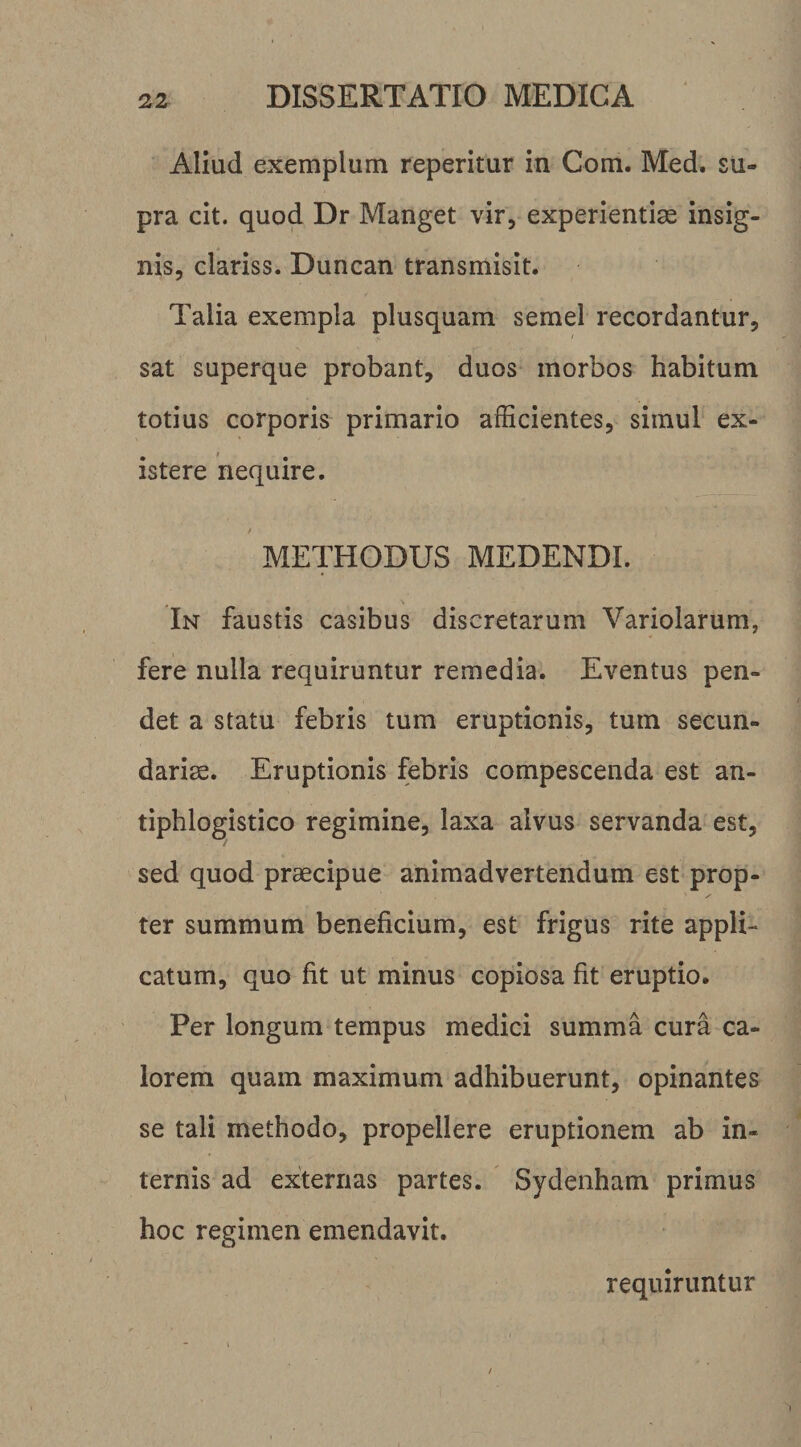 Aliud exemplum reperitur in Com. Med. su¬ pra cit. quod Dr Manget vir, experientise insig¬ nis, clariss. Duncan transmisit. Talia exempla plusquam semel recordantur, sat superque probant, duos morbos habitum totius corporis primario afficientes, simul ex- istere nequire. / METHODUS MEDENDI. In faustis casibus discretarum Variolarum, fere nulla requiruntur remedia. Eventus pen¬ det a statu febris tum eruptionis, tum secun¬ dariae. Eruptionis febris compescenda est an- tiphlogistico regimine, laxa alvus servanda est, sed quod praecipue animadvertendum est prop¬ ter summum beneficium, est frigus rite appli¬ catum, quo fit ut minus copiosa fit eruptio. Per longum tempus medici summa cura ca¬ lorem quam maximum adhibuerunt, opinantes se tali methodo, propellere eruptionem ab in¬ ternis ad exiternas partes. Sydenham primus hoc regimen emendavit. requiruntur