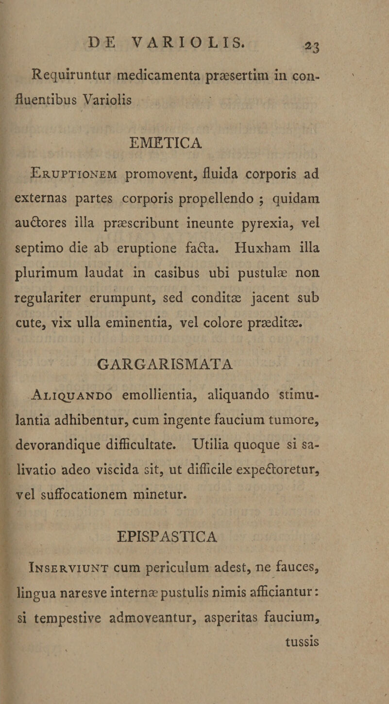 Requiruntur medicamenta praesertim in con¬ fluentibus Variolis EMETICA Eruptionem promovent, fluida corporis ad externas partes corporis propellendo ; quidam audores illa praescribunt ineunte pyrexia, vel septimo die ab eruptione fada. Huxham illa plurimum laudat in casibus ubi pustulse non regulariter erumpunt, sed conditae jacent sub cute, vix ulla eminentia, vel colore praeditae. GARGARISMATA Aliquando emollientia, aliquando stimu¬ lantia adhibentur, cum ingente faucium tumore, devorandique difficultate. Utilia quoque si sa¬ livatio adeo viscida sit, ut difficile expedioretur, vel suffocationem minetur. EPISPASTICA Inserviunt cum periculum adest, ne fauces, lingua naresve internae pustulis nimis afficiantur: si tempestive admoveantur, asperitas faucium, tussis