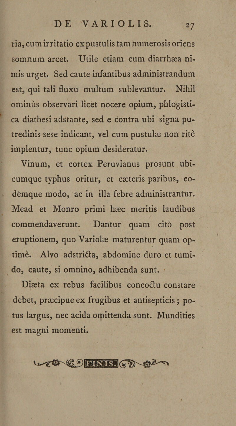 ria, cum irritatio ex pustulis tam numerosis oriens somnum arcet. Utile etiam cum diarrhsea ni¬ mis urget. Sed caute infantibus administrandum est, qui tali fluxu multum sublevantur. Nihil ominus observari licet nocere opium, phlogisti- ca diathesi adstante, sed e contra ubi signa pu¬ tredinis sese indicant, vel cum pustulae non rite implentur, tunc opium desideratur. Vinum, et cortex Peruvianus prosunt ubi¬ cumque typhus oritur, et caeteris paribus, eo- demque modo, ac in illa febre administrantur. Mead et Monro primi haec meritis laudibus commendaverunt. Dantur quam cito post eruptionem, quo Variolae maturentur quam op¬ time. Alvo adstrida, abdomine duro et tumi¬ do, caute, si omnino, adhibenda sunt. ^ Diaeta ex rebus facilibus concodlu constare debet, praecipue ex frugibus et antisepticis; po¬ tus largus, nec acida omittenda sunt. Mundities est magni momenti.