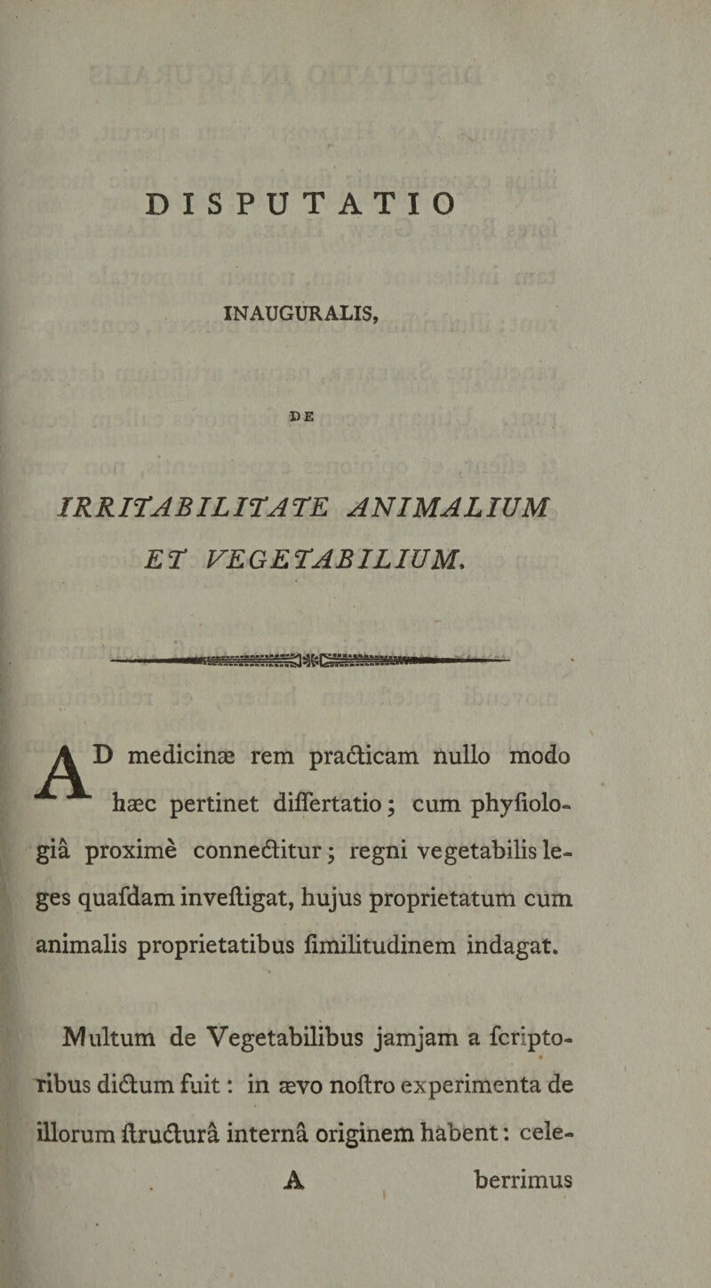 DISPUTATIO INAUGURALIS, DE IRRITABILirATE ANIMALIUM ET VEGETABILIUM. A D medicinae rem pradicam nullo modo haec pertinet dilTertatio; cum phyfiolo- gia proxime conneditur; regni vegetabilis le¬ ges quafdam invelligat, hujus proprietatum cum animalis proprietatibus limilitudinem indagat. Alultum de Vegetabilibus jamjam a fcripto- ribus didum fuit: in aevo noflro experimenta de illorum ftrudura interna originem habent: cele- A berrimus