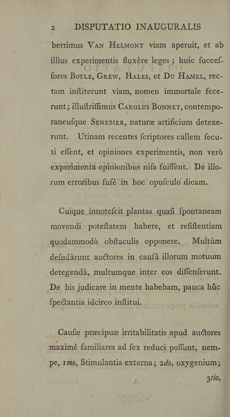 berrimus Van Helmont viam aperuit, et ab illius experimentis fluxere leges; huic fuccef- fores Boyle, Grew, Hales, et Du Hamel, rec¬ tam infliterunt viam, nomen immortale fece¬ runt ; illuftriflimus Carolus Bonnet, contempo- raneufque Senebier, naturae artificium detexe¬ runt. Utinam recentes fcriptores callem fecu- ti efient, et opiniones experimentis, non vero experimenta opinionibus nifa fuiflent. De illo¬ rum erroribus fufe in hoc opufculo dicam. Cuique innotcfcit plantas quafi fpontaneam movendi ‘ poteftatem habere, et refiftentiam quodammodo obftaculis opponere. Multum defudarunt audores in caufa illorum motuum detegenda, multumque inter eos diflenferunt.. De his judicare in mente habebam, pauca huc fpedantia idcirco inflitui. Caufas praecipuEE irritabilitatis apud ausiores maxime familiares ad fex reduci poflunt, nem¬ pe, imOf Stimulantia externa; 'ido, oxygenium;’