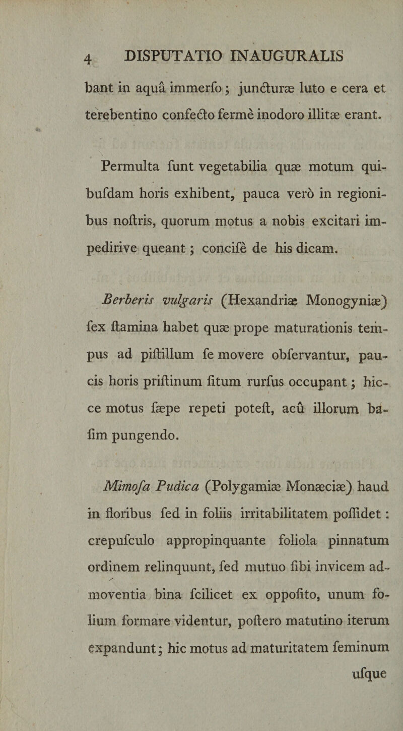 bant in aqua immerfo; jun6lurae luto e cera et terebentino confecto ferme inodoro illitae erant. Permulta funt vegetabilia quae motum qui- bufdam horis exhibent, pauca vero in regioni¬ bus noftris, quorum motus a nobis excitari im- pedirive queant; concife de his dicam. Berberis vulgaris (Hexandriae Monogyniae) fex ftamina habet quae prope maturationis tem¬ pus ad piftillum fe movere obfervantur, pau¬ cis horis prillinum litum rurfus occupant; hic- ce motus faepe repeti potell, acu illorum ba- lim pungendo. / Mimofa Pudica (Polygamiae Monaeciae) haud in floribus fed in foliis irritabilitatem poflidet; crepufculo appropinquante foliola pinnatum ordinem relinquunt, fed mutuo libi invicem ad- moventia bina fcilicet ex oppofito, unum fo¬ lium formare videntur, poftero matutino iterum expandunt; hic motus ad maturitatem feminum ufque