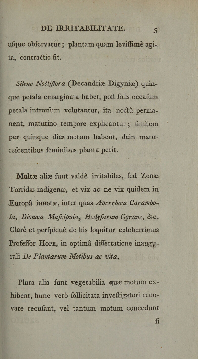 S ufque obfervatur; plantam quam leviffime agi¬ ta, contradlio fit. Silene Nodliflora (Decandriae Bigyniae) quin¬ que petala emarginata habet, pofl folis occafum petala introrfum volutantur, ita no6lu perma¬ nent, matutino tempore explicantur; fimilem per quinque dies motum habent, dein matu- icfcentibus feminibus planta perit. Multae aliae funt valde irritabiles, fed Zonae Torridae indigenae, et vix ac ne vix quidem in Europa innotae, inter quas Averrhoea Carambo-&gt; la^ Dioncea Mufcipula^ Hedyfarum Gyrans, 6tc. Clare et perfpicue de his loquitur celeberrimus Profeflbr Hope, in optima differtatione inaug^^ rali De Plantarum Motibus ac vita, I Plura alia funt vegetabilia quae motum ex¬ hibent, hunc vero follicitata invefligatori reno¬ vare recufant, vel tantum motum concedunt fi