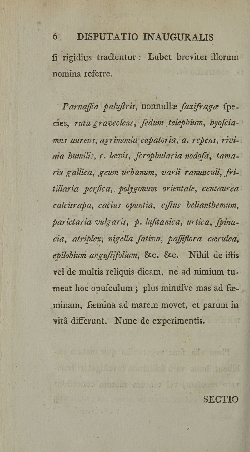 fi rigidius tradentur: Lubet breviter illorum nomina referre. Parnajfia palyftris^ nonnullas faxifragcs fpe- cies, ruta graveolens^ /edum , telephium, hyofcia- mus aureus^ agrimonia eupatoria, a, repens, rivU nia humilis, r. Icevis, fcrophularia nodofa^ tama¬ rix gallica^ geum urbanum, varii ranunculi, fri- tiliaria perjica,, polygonum orientale, centaurea calcitrapa, caElus Opuntia, ciftus helianthemum, parietaria vulgaris, p, lujitanica, urtica, /pina- cia, atriplex', nigella fativa, pajjijiora ccerulea, epilobium angujlifolium, &amp;c. Nihil de iftis vel de multis reliquis dicam, ne ad nimium tu¬ meat hoc opufculum ; plus minufve mas ad fae- minam, faemina ad marem movet, et parum in vita differunt. Nunc de experimentis. SECTIO