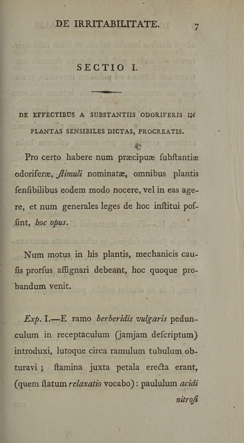 SECTIO I. DE EFFECTIBUS A SUBSTANTIIS ODORIFERIS IN » PLANTAS SENSIBILES DICTAS, PROCP^.EATIS. Pro certo habere num praecipuas fubftantias odoriferae, Jiimuli nominatae, omnibus plantis fenfibilibus eodem modo nocere, vel in eas age¬ re, et num generales leges de hoc inftitui pof- lint, hoc opus,'' Num motus in his plantis, mechanicis cau¬ lis prorfus allignari debeant, hoc quoque pro- bandum venit. % * Exp. I.—E ramo herberidis vulgaris pedun¬ culum in receptaculum (jamjam defcriptum) introduxi, lutoque circa ramulum tubulum ob¬ turavi ; flamina juxta petala eredla erant, (quem flatum relaxatio vocabo): paululum acidi nitroji