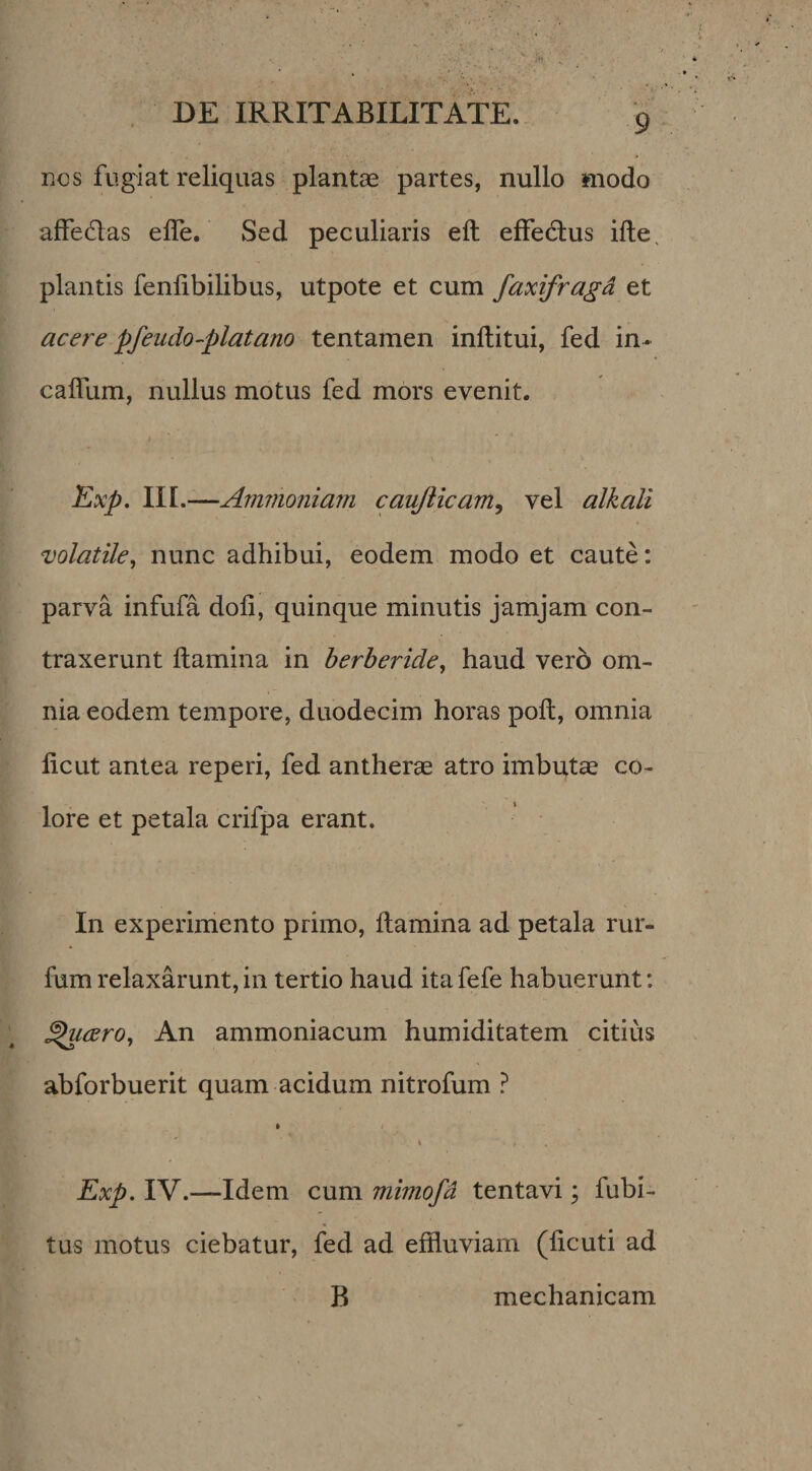 nes fugiat reliquas plantas partes, nullo modo affedas elTe, Sed peculiaris eft effedlus ille, plantis fenlibilibus, utpote et cum faxifragd et acere pfeudo-platano tentamen inftitui, fed in- calTum, nullus motus fed mors evenit. Kxp, II[.—Amnioniam caujiicam^ vel alkali volatile^ nunc adhibui, eodem modo et caute: parva infufa doli, quinque minutis jamjam con¬ traxerunt flamina in herberide^ haud vero om¬ nia eodem tempore, duodecim horas poli, omnia licut antea reperi, fed antherae atro imbqt^ co¬ lore et petala crifpa erant. In experimento primo, Itamina ad petala rur- fum relaxarunt, in tertio haud ita fefe habuerunt: ^csro. An ammoniacum humiditatem citius abforbuerit quam acidum nitrofum ? » i Exp. IV.—Idem cum mimofd tentavi; fubi- tus motus ciebatur, fed ad effluviam (licuti ad B mechanicam