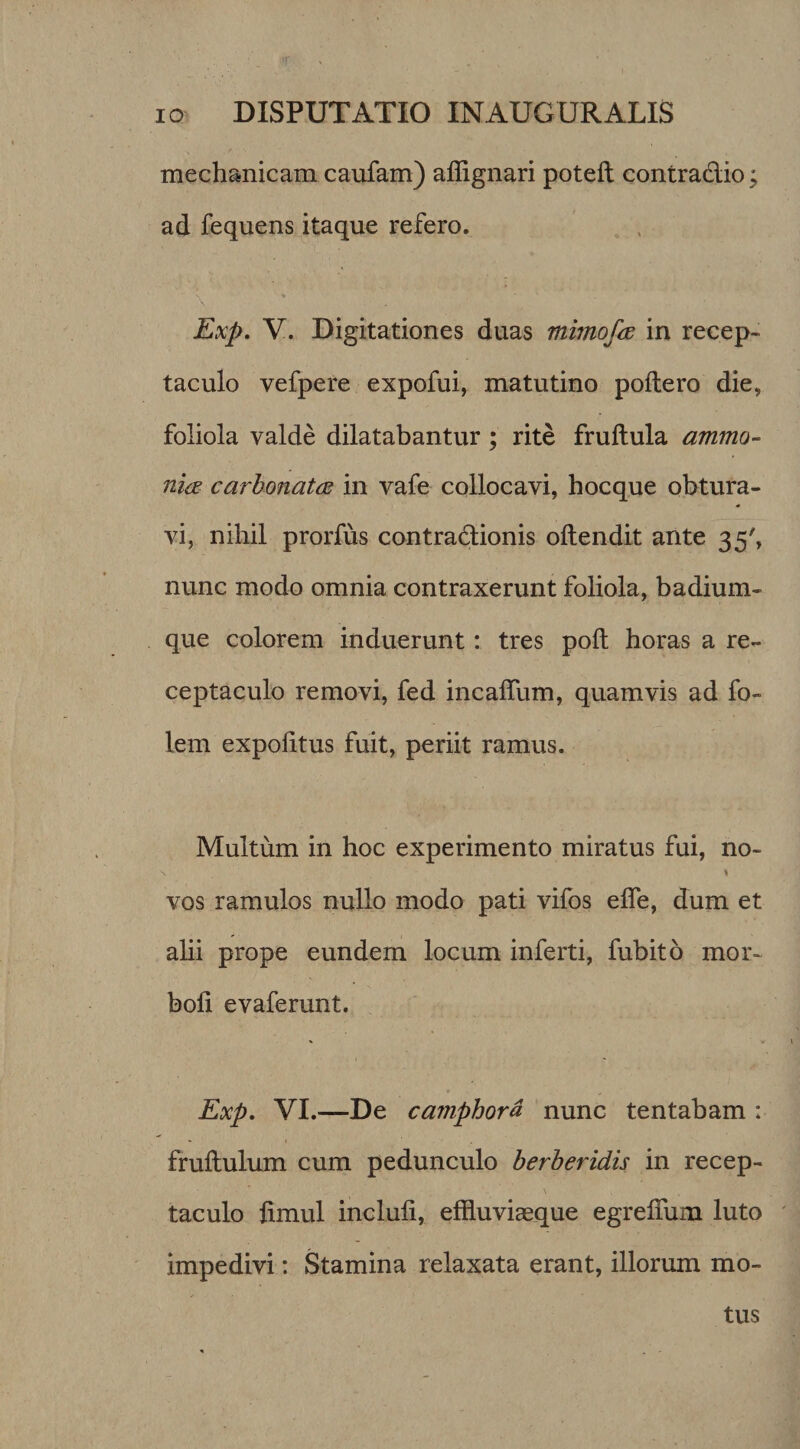 mechanicam caufam) affignari poteft contradic; ad fequens itaque refero. * Exp. V. Digitationes duas mimofid in recep¬ taculo vefpere expofui, matutino poliero die, foliola valde dilatabantur; rite frullula ammo- ni(E carhonatae in vafe collocavi, hocque obtura¬ vi, nihil prorfus contradionis ollendit ante 35', nunc modo omnia contraxerunt foliola, badium- que colorem induerunt: tres poli horas a re¬ ceptaculo removi, fed incalTum, quamvis ad fo- lem expolitus fuit, periit ramus. Multum in hoc experimento miratus fui, no- I vos ramulos nullo modo pati vifos elTe, dum et alii prope eundem locum inferti, fubito mor- boh evaferunt. Exp, VI.—De camphora nunc tentabam : fruftulum cum pedunculo berheridis in recep- \ taculo limul incluli, effluviaeque egrelTum luto impedivi: Stamina relaxata erant, illorum mo¬ tus