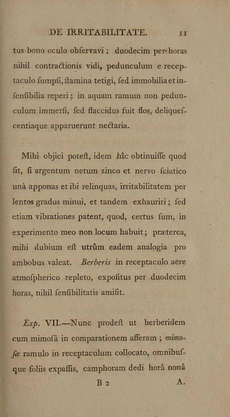 tus bono oculo obfervavi: duodecim per* horas nihil contradlionis vidi, pedunculum e recep¬ taculo fumpli, llamina tetigi, fed immobilia et in- » fenlibilia reperi; in aquam ramum non pedun¬ culum immerfi, fed flaccidus fuit flos, deliquef- centiaque apparuerunt nedlaria. Mihi- objici poteft, idem hic obtinuiflTe quod fit, fi argentum netum zinco et nervo fciatico una apponas et ibi relinquas, irritabilitatem per lentos gradus minui, et tandem exhauriri; fed &gt; etiam vibrationes patent, quod, certus fum, in experimento meo non locum habuit; praeterea, mihi dubium efl: utrum eadem analogia pro ambobus valeat. Berheris in receptaculo aere atmofpherico repleto, expolitus per duodecim horas, nihil fenfibilitatis amifit. Exp. VII.—Nunc prodelt ut berberidem cum mimofa in comparationem afferam ; mhno- fie ramulo in receptaculum collocato, omnibuf- que foliis expalfis, camphoram dedi hora nona B 2 A.