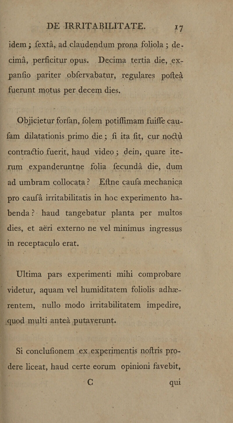 idem; fexta, ad claudendum prona foliola ; de¬ cima, perficitur opus. Decima tertia die, ex- \ panfio pariter obfervabatur, regulares poftea fuerunt motus per decem dies. Objicietur forfan, folem potiflimam fuifle cau- fam dilatationis primo die; fi ita fit, cur nodlu contractio fuerit, haud video; dein, quare ite¬ rum expanderuntne folia fecunda die, dum ad umbram collocata ? Eftne caufa mechanica pro caufa irritabilitatis in hoc experimento ha¬ benda?- haud tangebatur planta per multos dies, et aeri externo ne vel minimus ingressus in receptaculo erat. * i Ultima pars experimenti mihi comprobare videtur, aquam vel humiditatem foliolis adhae¬ rentem, nullo modo irritabilitatem impedire, quod multi antea putaverunt. Si conclufionem ex experimentis noftris pro¬ dere liceat, haud certe eorum opinioni favebit, ( C qui