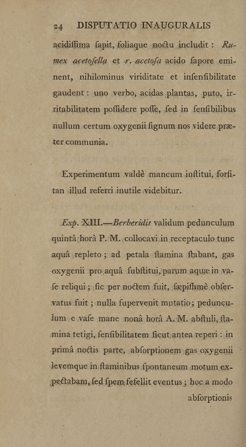 acidiflima fapit, foliaque no6lu includit : Ru¬ mex acetofella et r. acetofa acido fapore emi¬ nent, nihilominus viriditate et infenlibilitate gaudent: uno verbo, acidas plantas, puto, ir- ritabiUtatem poffidere polTe, fed in feniibilibus nullum certum oxygenii lignum nos videre pr^- ter communia. ' &gt; Experimentum valde mancum inftitui, forfi- tan illud referri inutile &lt;videbitur. Rxp, 'XIII.—Berberidis validum pedunculum quinta hora P. M. collocavi jn receptaculo tunc aqua repleto; ad petala llamina liabant, gas oxygenii .pro aqua fubllitui,'parum aquas in-v,a- fe reliqui; lic per nodlem fuit, fepillime obfer- vatus fuit; nulla fupervenit mutatio; peduncu¬ lum e vafe mane nona hora A.jM. ablluli, lla- .mina tetigi, fenlibilitatem licut antea reperi: in prima nodtis parte, abforptionem gas oxygenii levemque in llaminibus fpontaneum motum,ex- ^pe^labam, fed fpem fefellit eventus y hoc a modo abforptionis