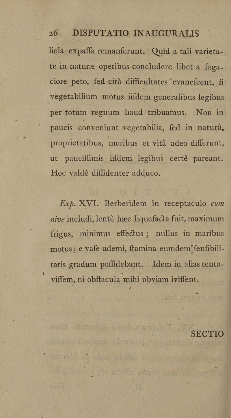 liola expalTa remanferunt. ^ Quid a tali varieta¬ te in naturae operibus concludere libet a Taga¬ ciore peto, fed cito difficultates evanefcent, li vegetabilium motus iifdem generalibus legibus per totum regnum haud tribuamus. Non in paucis conveniunt 'vegetabilia, fed in natura, i proprietatibus, moribus et vita adeo differunt, ut pauciffimis iifdeni legibus certe pareant. Hoc valde diffidenter adduco. Exp. XVI. Be^beridem in receptaculo cum nive includi, lente haec liquefacta fuit, maximum frigus, minimus effedlus ; nullus in maribus motus; e vafe ademi, flamina eurademTenlibili- tatis gradum poffidebant. Idem in alias tenta- viffem, ni obftacula mihi obviam iviffent. ' \ SECTIO I