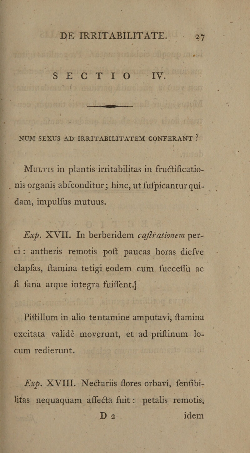 V # - SECTIO IV. NUM SEXUS AD IRRITABILITATEM CONFERANT ? 1 l • Multis in plantis irritabilitas in fructificatio¬ nis organis abfconditur; hinc, ut fufpicantur qui¬ dam, impulfus mutuus. Exp, XVII. In berberidem cajlrationem per¬ ci : antheris remotis poli paucas horas diefve elapfas, fiamina tetigi eodem cum fuccefiu ac fi fana atque integra fuiflent.j' Piftillum in alio tentamine amputavi, fiamina excitata valide moverunt, et ad prifiinum lo¬ cum redierunt. ^ Exp, XVIII. Nedtariis flores orbavi, fenfibi- htas nequaquam affedta fuit: petalis remotis, , D 2 idem