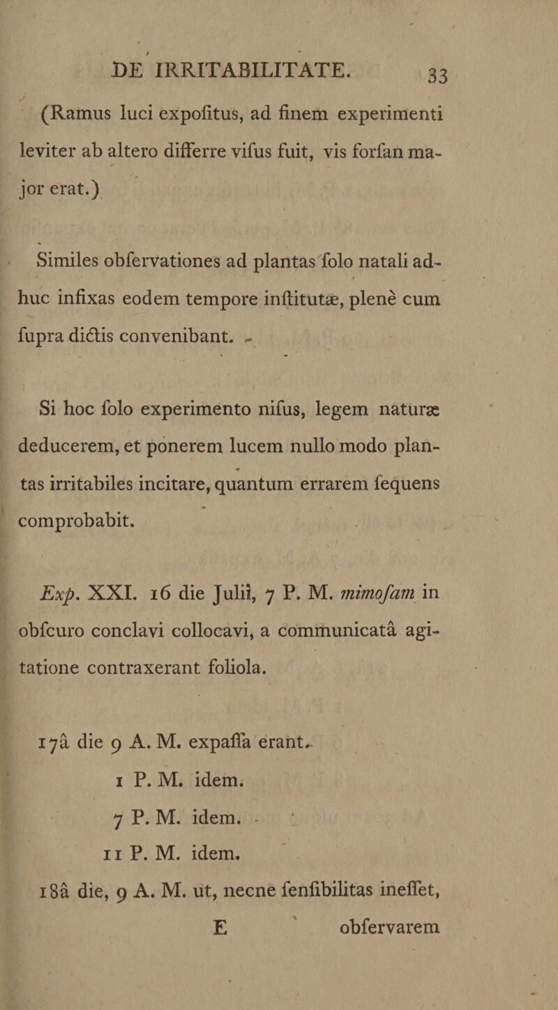 (Ramus luci expolitus, ad finem experimenti leviter ab altero differre vifus fuit, vis forfan ma¬ jor erat.) Similes obfervationes ad plantas folo natali ad¬ huc infixas eodem tempore infiitutae, plene cum fupra didlis convenibant. - y Si hoc folo experimento nifus, legem naturas deducerem, et ponerem lucem nullo modo plan- tas irritabiles incitare, quantum errarem fequens comprobabit. I Exp, XXL i6 die Julii, 7 P. M. mimofam in obfcuro conclavi collocavi, a communicata agi¬ tatione contraxerant foliola. i7a die 9 A. M. expalfa erant. I P. M. idem. 7 P. M. idem. - II P. M. idem. i8a die, 9 A. M. ut, necne fenfibilitas inelfet, E ' obfervarem