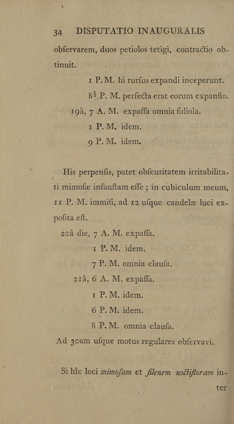 \ 34 DISPUTATIO INAUGURATIS obfervarem, duos petiolos tetigi, contradio ob¬ tinuit. I P. M. hi rurfus expandi inceperunt. 8a p. M. perfeda erat eorum expanlio. ipa, 7 A. M. expalTa omnia foliola. I P. M. idem. I 9 P. M. idem. His perpenfis, patet obfcuritatera irritabilita¬ ti mimofse infauftam effe ; in cubiculum meum, II P. M. immili, ad 12 ufque candela luci ex-, polita ell. 2oa die, 7 A. M. expaffa. I P. M. idem. 7 P. M. omnia claufa. 21 a, 6 A. M. expalTa, I P. M. idem. / V 6 P. M. idem. 8 P. M. omnia claufa. Ad 3oam ufque motus regulares obfervavi. Si hic loci mimofam et Jilenem noBiflorani in¬ ter