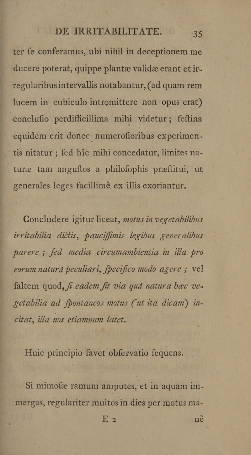 ter fe conferamus, ubi nihil in deceptionem me ducere poterat, quippe piant® valid® erant et ir¬ regularibus intervallis notabantur, (ad quam rem lucem in cubiculo intromittere non opus erat) conclulio perdifficillima mihi videtur; feftina equidem erit donec numerolioribus experimen¬ tis nitatur ; fed hic mihi concedatur, limites na¬ tur® tam anguftos a philofophis pr®d:itui, ut generales leges facillime ex illis exoriantur. Concludere igitur liceat, motus in vegetabilibus irritabilia diblis, paucijjimis legibus generalibus parere ; fed media circumambientia in illa pro eorum naturd peculiari^ fpecifico modo agere ; vel / faltem quod,7^ eadem Jit via qud natura hcec ve^ getabilia ad fpontaneos motus (ut ita dicani) in^ citat^ illa nos etiamnum latet. Huic principio favet obfervatio fequens. Si mimof® ramum amputes, et in aquam im¬ mergas, regulariter multos in dies per motus ma-