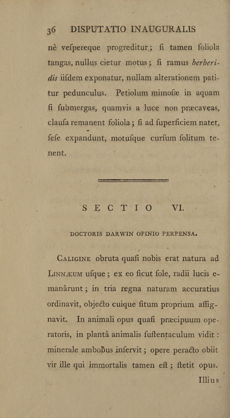 ne vefpereque progreditur^; li tamen foliola tangas, nullus cietur motus; li ramus herberi- dis iifdem exponatur, nullam alterationem pati¬ tur pedunculus. Petiolum mimofe in aquam li fubmergas, quamvis a luce non praecaveas, claufa remanent foliola; li ad fuperliciem natet, fefe expandunt, motufque curfu.m folitum te¬ nent. SECTIO VI. DOCTORIS DARWIN OPINIO PERPENSA. j Caligine obruta quali nobis erat natura ad Linn^um ufque; ex eo licut fole, radii lucis e- manarunt; in tria regna naturam accuratius ordinavit, objedlo cuique litum proprium allig- navit. In animali opus quali praecipuum ope¬ ratoris, in planta animalis fullentaculum vidit : minerale ambobus infervit; opere peradlo obiit vir ille qui immortalis tamen elt; lletit opus. Illiu s /