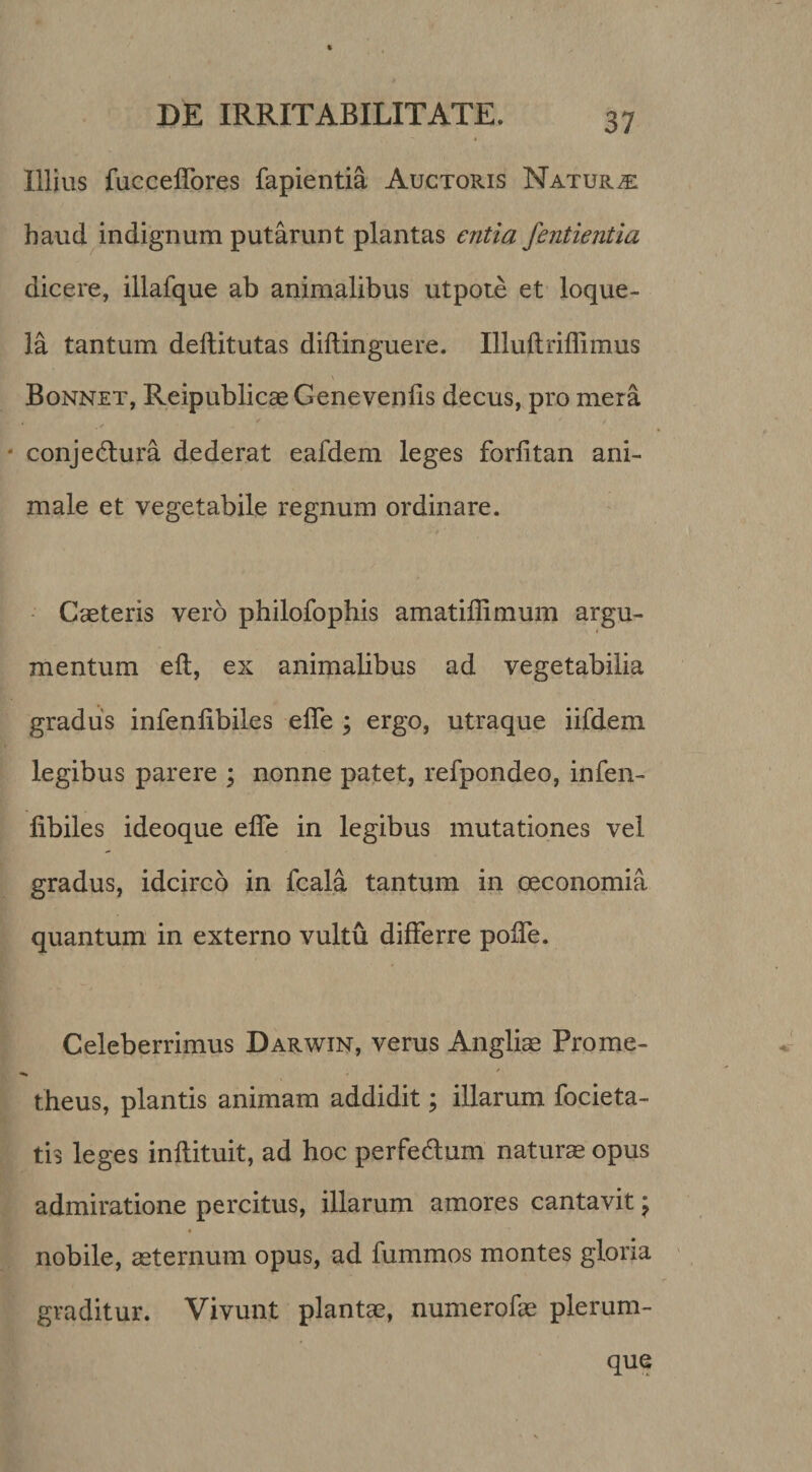 Illius fucceflbres fapientia Auctoris Natura haud indignum putarunt plantas entia fentientia dicere, illafque ab animalibus utpote et loque¬ la tantum deftitutas diflinguere. Illuftriflimus Bonnet, Reipublicae Genevenlis decus, pro mera ✓ conjedlura dederat eafdem leges forfitan ani¬ male et vegetabile regnum ordinare. - Gaeteris vero philofophis amatiffimum argu¬ mentum eft, ex animalibus ad vegetabilia gradus infenlibiles efle ; ergo, utraque iifdem legibus parere ; nonne patet, refpondeo, infen¬ libiles ideoque elTe in legibus mutationes vel gradus, idcirco in fcala tantum in oeconomia quantum in externo vultu differre polTe. Celeberrimus Darwin, verus Angliae Prome- / theus, plantis animam addidit; illarum focieta- tis leges inllituit, ad hoc perfedum naturae opus admiratione percitus, illarum amores cantavit \ nobile, aeternum opus, ad fummos montes gloria graditur. Vivunt plantae, numerofae plerum-