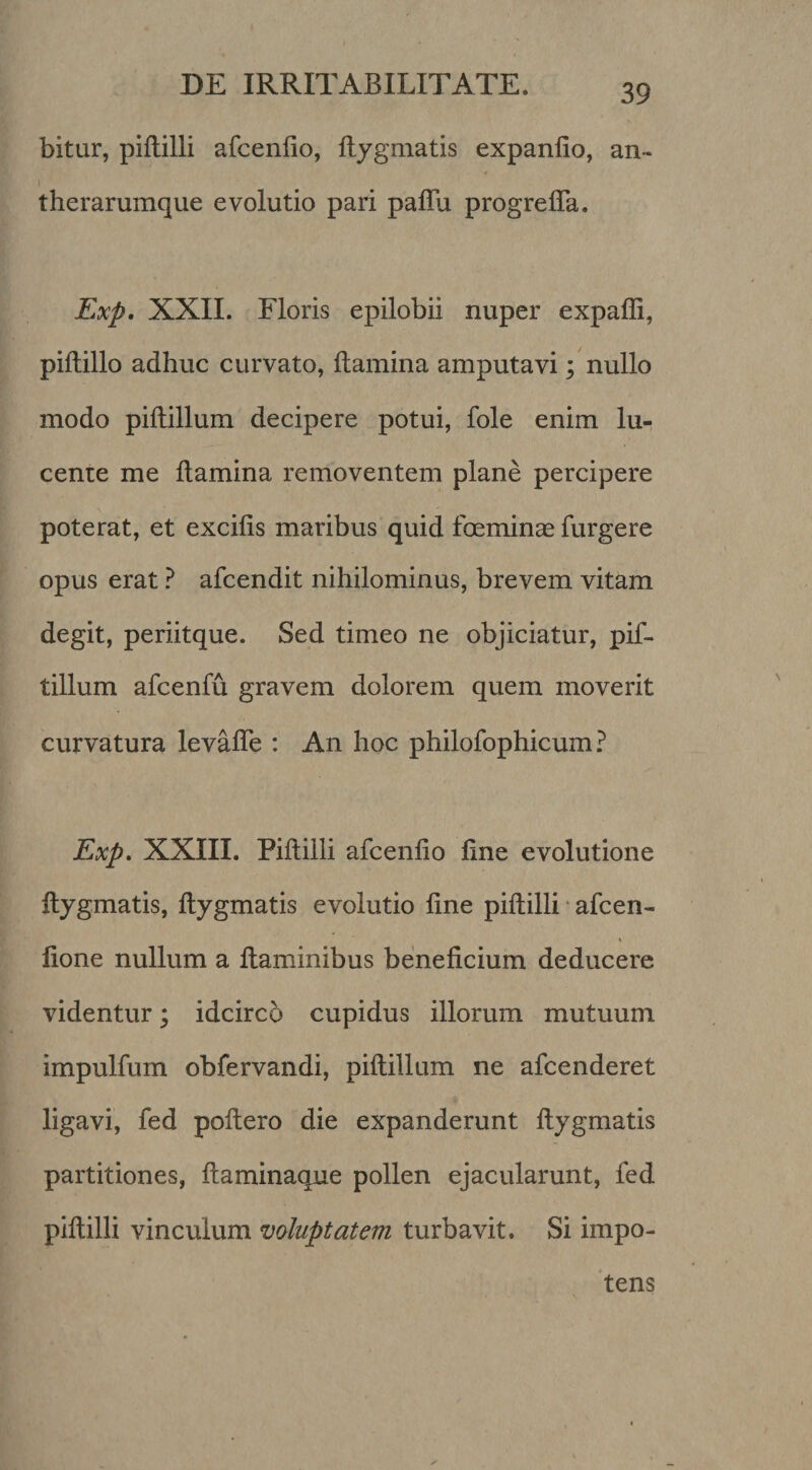 bitur, piftilli afcenlio, ftygmatis expanlio, an- therarumque evolutio pari paflu progrelTa. Exp, XXII. Floris epilobii nuper expaffi, piftillo adhuc curvato, flamina amputavi; nullo modo piftillum decipere potui, fole enim lu¬ cente me llamina removentem plane percipere poterat, et excilis maribus quid foeminas furgere opus erat ? afcendit nihilominus, brevem vitam degit, periitque. Sed timeo ne objiciatur, pif- tillum afcenfu gravem dolorem quem moverit curvatura levalTe : An hoc philofophicum? Exp, XXIII. Piftilli afcenfio ftne evolutione ftygmatis, ftygmatis evolutio fine piftilli • afcen- fione nullum a ftaminibus beneficium deducere videntur; idcirco cupidus illorum mutuum impulfum obfervandi, piftillum ne afcenderet ligavi, fed poftero die expanderunt ftygmatis partitiones, ftaminaque pollen ejacularunt, fed piftilli vinculum voluptatem turbavit. Si impo¬ tens