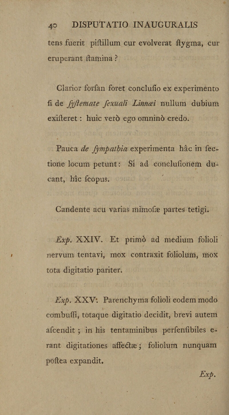 tens fuerit piltillum cur evolverat Itygma^ cur eruperant Itamina ? Clarior forfan foret conclufio ex experimento li de fyjletnate fexuali Linncei nullum dubium exifteret: huic vero ego omnino credo. Pauca de fympathia experimenta hac in fec- tione locum petunt: Si ad conclulioriem du¬ cant, hic fcopus. Candente acu varias mimofe partes tetigi. Exp, XXIV. Et primo ad medium folioli nervum tentavi, mox contraxit foliolum, mox tota digitatio pariter. Exp, XXV’. Parenchyma folioli eodem modo combuffi, totaque digitatio decidit, brevi autem afcendit ; in his tentaminibus perfenlibiles e- rant digitationes affedlae; foliolum nunquam poftea expandit* Exp,