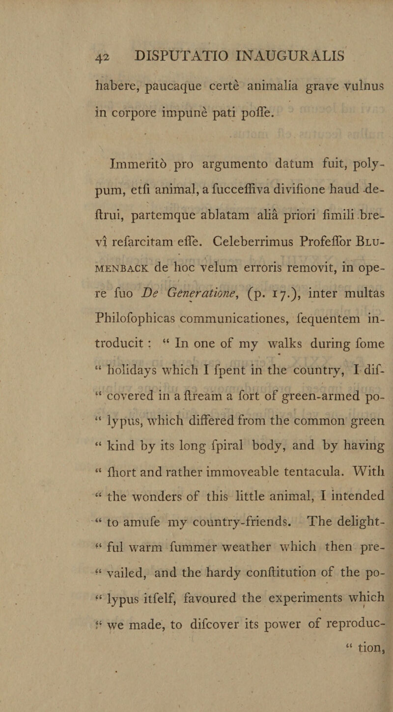 habere, paucaque certe animalia grave vulnus in corpore impune pati pofle. Immerito pro argumento datum fuit, poly¬ pum, etfi animal, a fucceffiva divilione haud -de- ftrui, partemque ablatam alia priori fimili .bre¬ vi refarcitam effe. Celeberrimus ProfelTor Blu- t MENBACK de hoc velum erroris removit, in ope- I re fuo De Generatione^ (p. 17.), inter multas Philofophicas communicationes, fequentem in¬ troducit : “ In one of my walks during forne \ “ holidays which I fpent in the country, I dif- “ covered in a llream a fort of green-armed po- “ lypus, which differed from the common green “ Idnd by its long fpiral body, and by having  fhort and rather immoveable tentacula. With “ the wonders of this little animal, I intended to amufe my country-friends. The delight- fui warm fummer weather which then pre- vailed, and the hardy conftitution of the po- lypus itfelf, favoured the experiments which we made, to difcover its power of reproduc- “ tion,