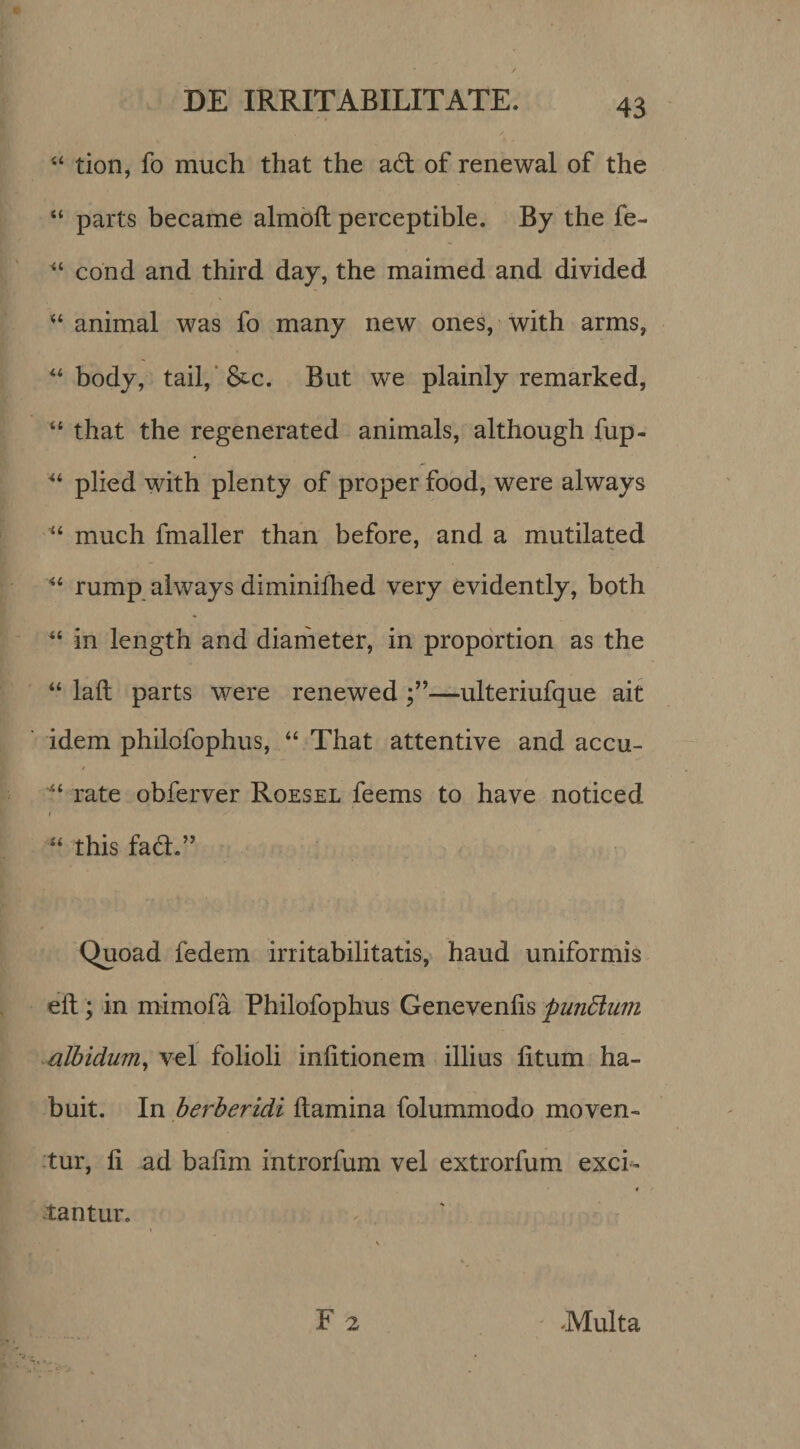 tion, fo much that the ad: of renewal of the “ parts became almoft perceptible. By the fe- cond and third day, the maimed and divided animal was fo many new ones, with arms, “ body, tail/S^c. But we plainly remarked, “ that the regenerated animals, although fup- plied with plenty of proper food, were always much fmaller than before, and a mutilated “ rump always diminidied very evidently, both in length and diameter, in propdrtion as the “ laft parts were renewed—ulteriufque ait idem philofophus, “ That attentive and accu- rate obferver Roesel feems to have noticed I “ this fad.” Quoad fedem irritabilitatis, haud uniformis elt; in mimofa Philofophus Geneveniis pundlum Mlbidum^ vel folioli iniitionem illius litum ha¬ buit. In herheridi Itamina folummodo moven- :tur, li ad balim introrfum vel extrorfum exci^^ tantur. F 2 -Multa