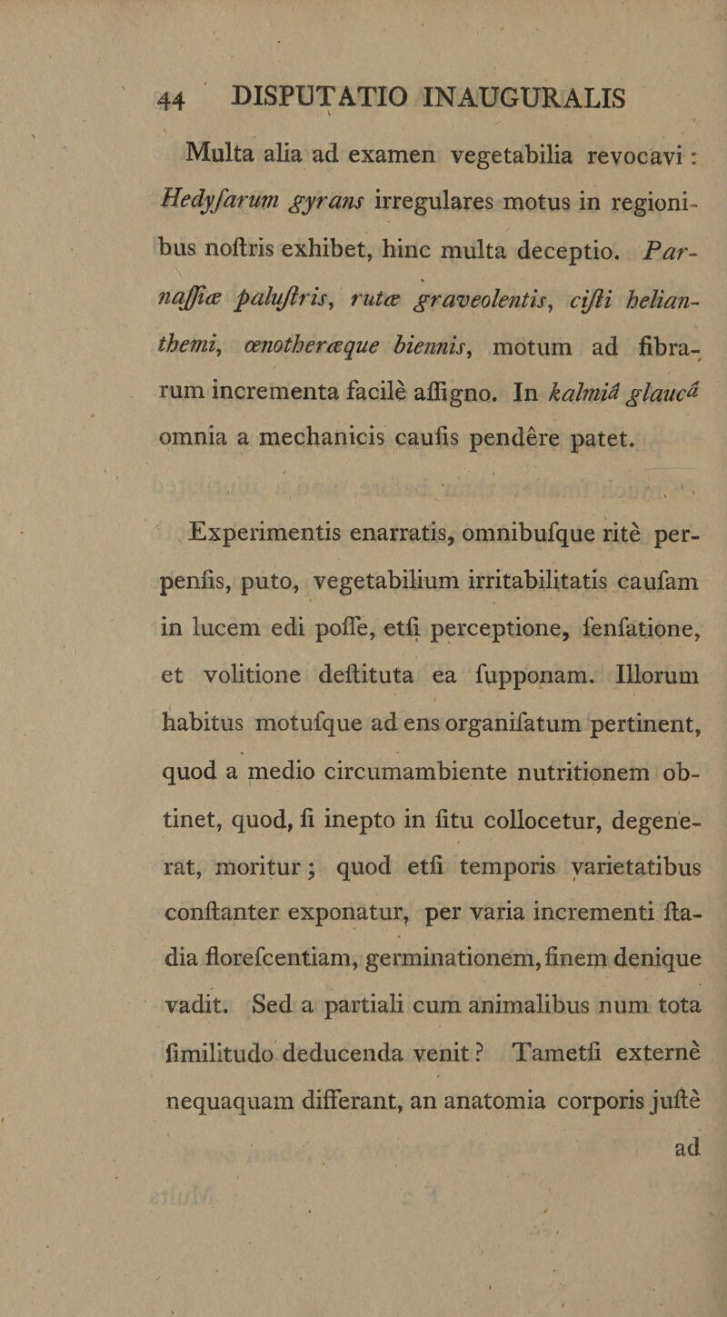 Multa alia ad examen vegetabilia revocavi: Hedyfarum gyrans irregulares motus in regioni¬ bus noftris exhibet, hinc multa deceptio. Par- najjice palujlrisy rutae graveolentis^ cijli helian- themij cenotheraeque biennis^ motum ad fibra¬ rum incrementa facile afligno. In kalmid glaucd omnia a mechanicis caufis pendere patet. ^ I Experimentis enarratis, omnibufque rite per- penfis, puto, vegetabilium irritabilitatis caufam in lucem edi pofle, etfi perceptione, fenfatione, et volitione deftituta ea fupponam. Illorum I habitus motufque ad ens organifatum pertinent, quod a medio circumambiente nutritionem ob¬ tinet, quod, fi inepto in fitu collocetur, degene¬ rat, moritur; quod etfi temporis varietatibus conftanter exponatur^ per varia incrementi fia- dia florefcentiam, germinationem, finem denique vadit. Sed a partiali cum animalibus num tota fimilitudo deducenda venit ? Tametli externe nequaquam differant, an anatomia corporis jufie ad