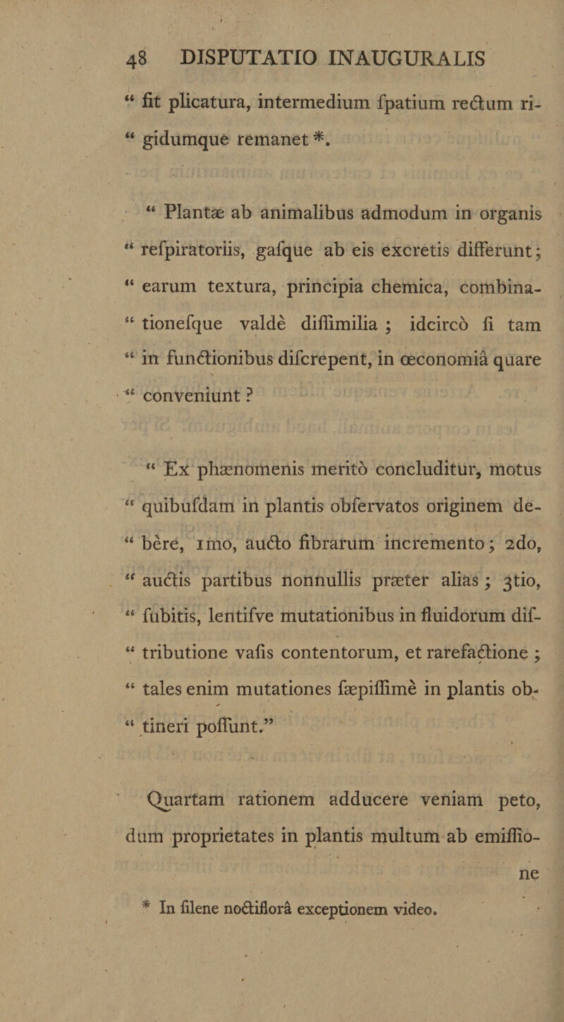 “ fit plicatura, intermedium fpatium redlum ri- “ gidumque remanet ■ “ Plantae ab animalibus admodum in organis “ refpiratoriis, gafque ab eis excretis differunt; ** earum textura, principia chemica, combina- tionefque valde difiimilia ; idcirco fi tam “ in fundlionibus difcrepent, in CEconomia quare “ conveniunt ? “ Ex phaenomenis merito concluditur, motus “ quibufdam in plantis obfervatos originem de- bere, imo, audo fibrarum incremento; 2do, audlis partibus nonnullis praeter alias; 3tio, fubitis, lentifve mutationibus in fluidorum dif- “ tributione vafis contentorum, et rarefadlione ; “ tales enim mutationes faepiflime in plantis ob- I “ tineri pofllint.” t Quartam rationem adducere veniam peto, dum proprietates in plantis niultum ab emiflio- ne * In filene nodiflora exceptionem video.