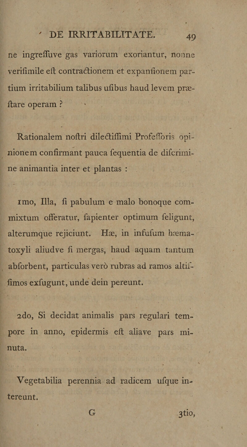 ne ingrelTuve gas variorum exoriantur, nonne verilimile eft contradlionem et expaniionem par- tium irritabilium talibus ulibus haud levem prae¬ dare operam ? ‘ Rationalem nollri dilecdiffimi ProfeiToris opi¬ nionem confirmant pauca fequentia de difcrimi- ne animantia inter et plantas : imo, Illa, fi pabulum e malo bonoque com¬ mixtum offeratur, fapienter optimum feligunt, alterumque rejiciunt. Hae, in infufum hrema- toxyli aliud ve fi mergas, haud aquam tantum abforbent, particulas vero rubras ad ramos altif- fimos exfugunt, unde dein pereunt. / , ** \ 2do, Si decidat animalis pars regulari tem¬ pore in anno, epidermis eft aliave pars mi¬ nuta. Vegetabilia perennia ad radicem ufque in¬ tereunt. .3tio, G