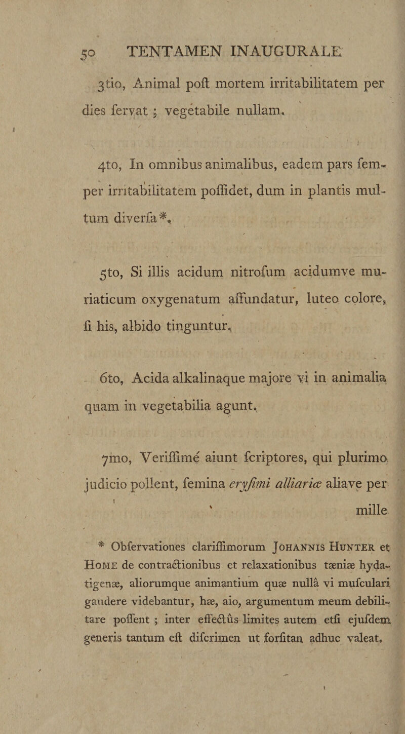 5^ TENTAMEN INAUGURATE 3tio, Animal poil mortem irritabilitatem per dies fervat ; vegetabile nullam. / 4to, In omnibus animalibus, eadem pars fem- per irritabilitatem poffidet, dum in plantis muE tum diverfa / 5to, Si illis acidum nitrofum acidumve mu¬ riaticum oxygenatum affundatur, luteo colore, li his, albido tinguntur, - 6to, Acida alkalinaque majore vi in animalia quam in vegetabilia agunt, I 7mo, Veriffime aiunt fcriptores, qui plurima judicio pollent, femina eryfmi alliaricE aliave per mille ^ Obfervationes clariffimorum Johannis Hunter et Home de contractionibus et relaxationibus taeni£e hyda- tigense, aliorumque animantium quae nulla vi mufculari gaudere videbantur, hae, aio, argumentum meum debili¬ tare poffent ; inter efFeClus limites autem etli ejufdem generis tantum efl difcrimen ut forlitan adhuc valeat.