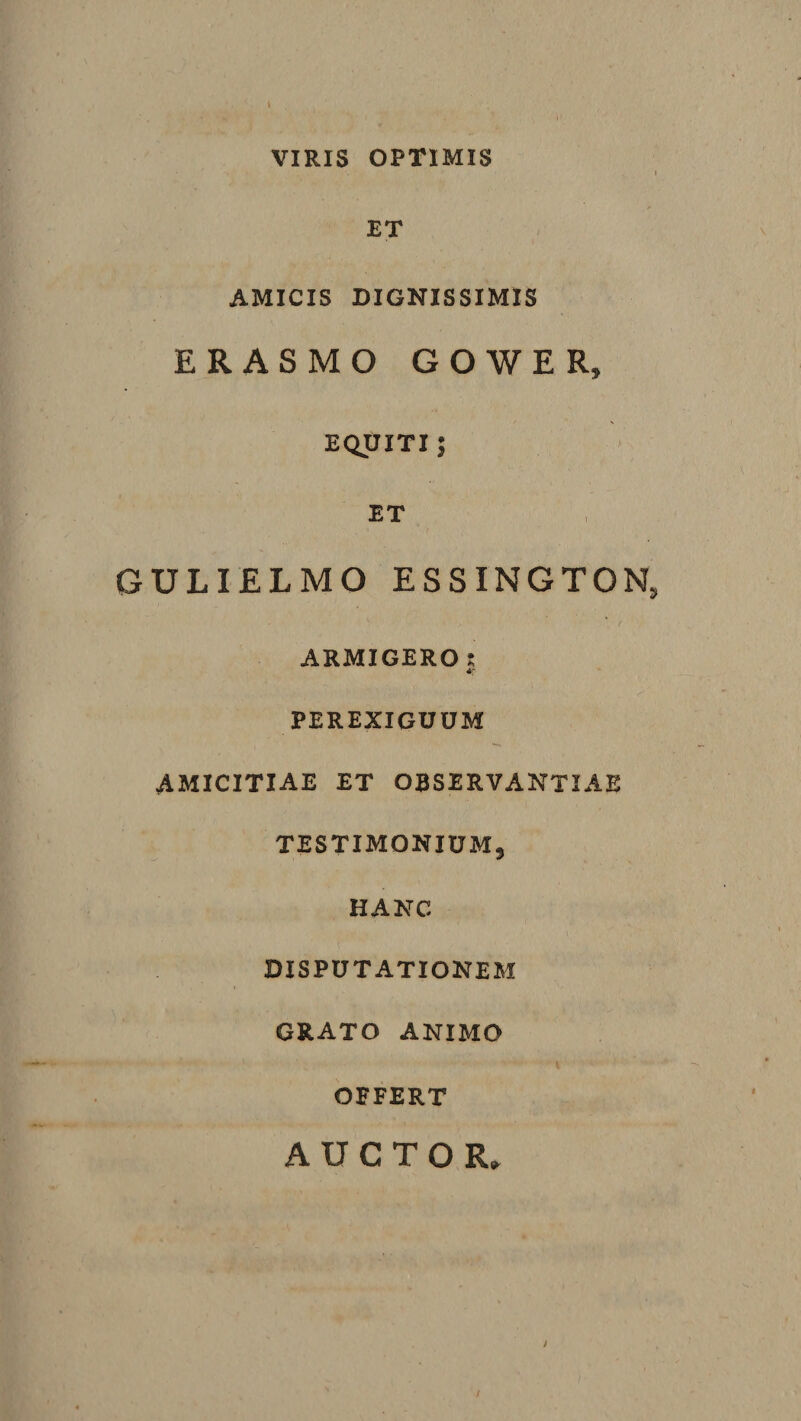 VIRIS OPTIMIS . ■ i ET AMICIS DIGNISSIMIS ERASMO GOWER, EQUITI j ET GULIELMO ESSINGTON, ARMIGERO s PEREXIGUUM AMICITIAE ET OBSERVANTIAE TESTIMONIUM 3 HANC DISPUTATIONEM GRATO ANIMO OFFERT AUCTOR,