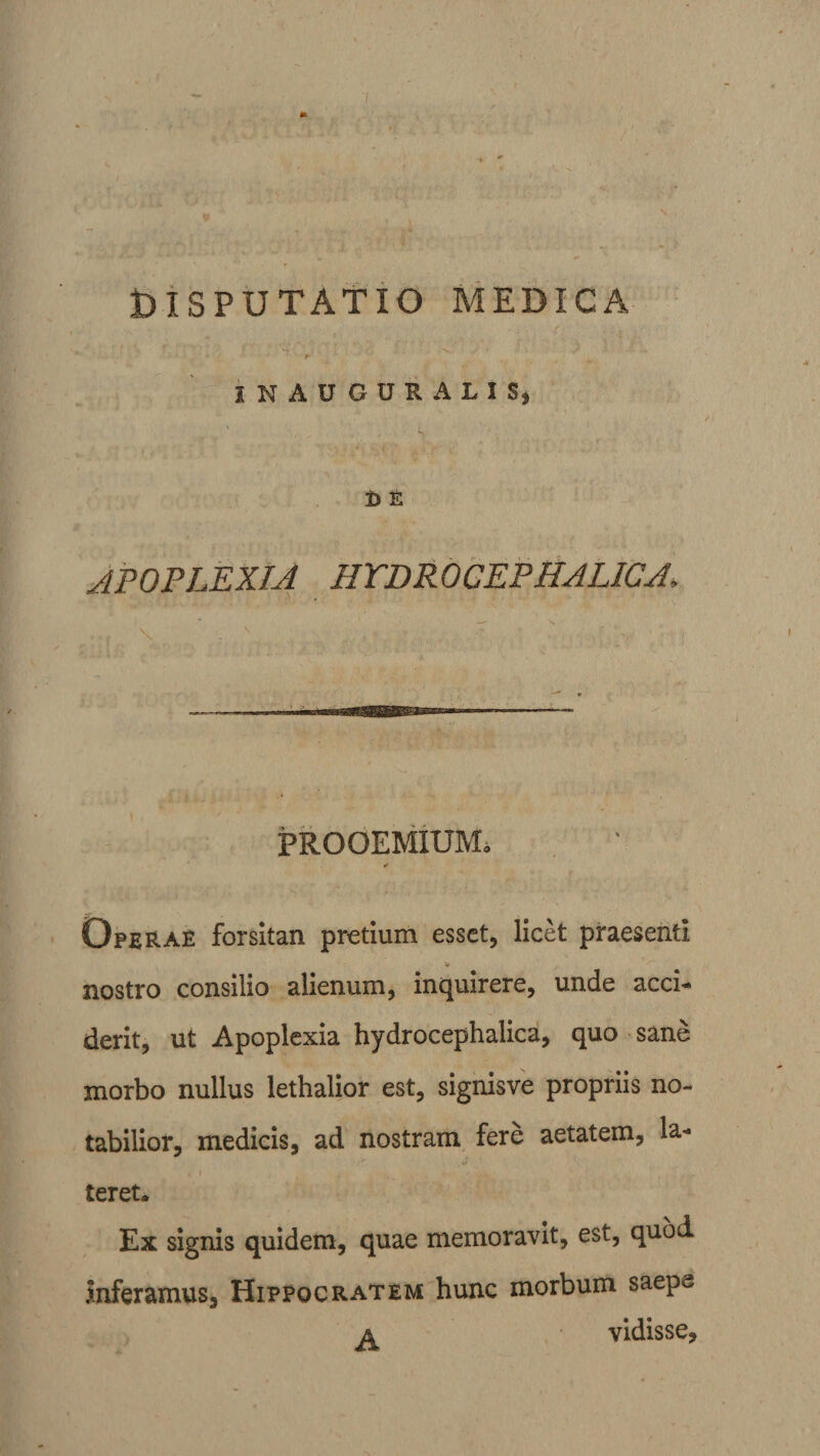 * DISPUTATIO MEDICA f- IN AUGURALIS» D E APOPLEXIA HTDROCEPHALICA, PROOEMIUM. * Operae forsitan pretium esset, licet praesenti « nostro consilio alienum, inquirere, unde acci¬ derit, ut Apoplexia hydrocephalica, quo sane morbo nullus lethalior est, signisve propriis no¬ tabilior, medicis, ad nostram fere aetatem, la¬ teret* Ex signis quidem, quae memoravit, est, quod. inferamus, Hippocratem hunc morbum saepe a vidisse.