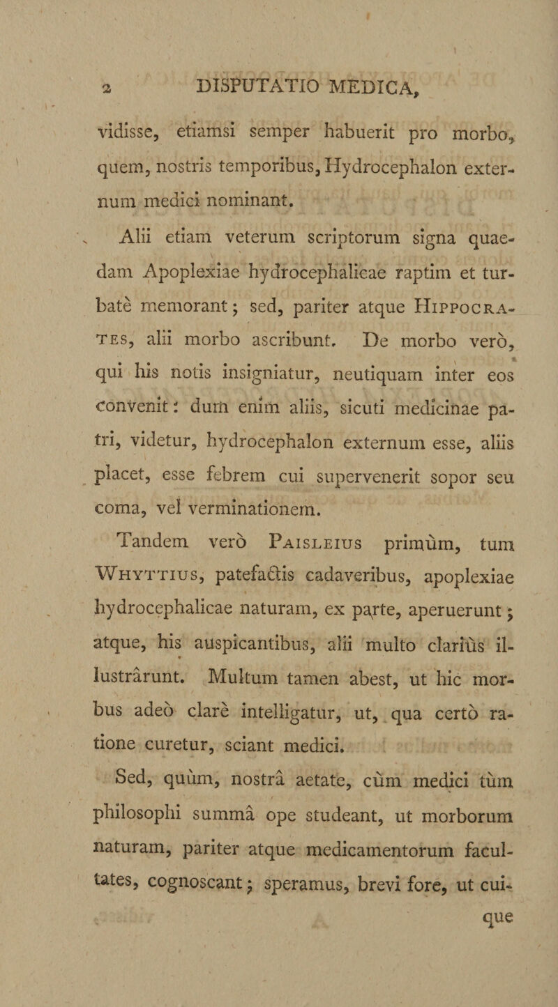J 2 DISPUTATIO MEDICA, vidisse, etiamsi semper habuerit pro morbo, quem, nostris temporibus, Hydrocephalon exter¬ num medici nominant. Alii etiam veterum scriptorum signa quae- dam Apoplexiae hydrocephalicae raptim et tur¬ bate memorant; sed, pariter atque Hippocra¬ tes, alii morbo ascribunt. De morbo vero, \ % qui his notis insigniatur, neutiquam inter eos convenit * dum enim aliis, sicuti medicinae pa¬ tri, videtur, hydrocephalon externum esse, aliis placet, esse febrem cui supervenerit sopor seu coma, vel verminationem. Tandem vero Paisleius primum, tum Whyttius, patefa&is cadaveribus, apoplexiae hydrocephalicae naturam, ex papte, aperuerunt; atque, his auspicantibus, alii multo darius il- * lustrarunt. Multum tamen abest, ut hic mor¬ bus adeo clare intelligatur, ut, qua certo ra¬ tione curetur, sciant medici. Sed, quum, nostra aetate, cum medici tum philosophi summa ope studeant, ut morborum naturam, pariter atque medicamentorum facul¬ tates, cognoscant; speramus, brevi fore, ut cui¬ que