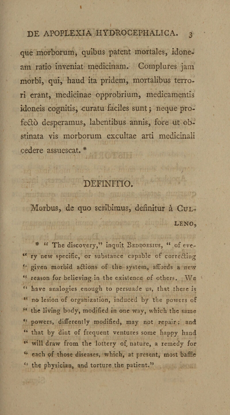 DE APOPLEXIA HYDXOCEPHALICA. 3 que morborum, quibus patent mortales, idone- am ratio inveniat medicinam. Complures jam morbi, qui, haud ita pridem, mortalibus terro¬ ri erant, medicinae opprobrium, medicamentis idoneis cognitis, curatu faciles sunt; neque pro- fefto desperamus, labentibus annis, fore ut ob¬ stinata vis morborum excultae arti medicinali cedere assuescat. * DEFINITIO. Morbus, da quo scribimus, definitur a Cul- LENO, * i( The discovery,” inquit Beddoesius, u of eye~ 4< ry new specific, or substance capable of correffing given morbid aftions of the system, affords a new “ reason for believing in the existence cf others. We (i have analogies enough to persuade us, that there is “ no lesion of organization, induced by the powers of e< the iiving body, modified in one way, which the same <f powers, differently modified, may not repair: and “ that by dint of frequent vcntures some happy hand “ will draw from the lottery of, nature, a remedy for *■* each of those diseases, which, at present, most baffle t: the physician, and torture the patient.”