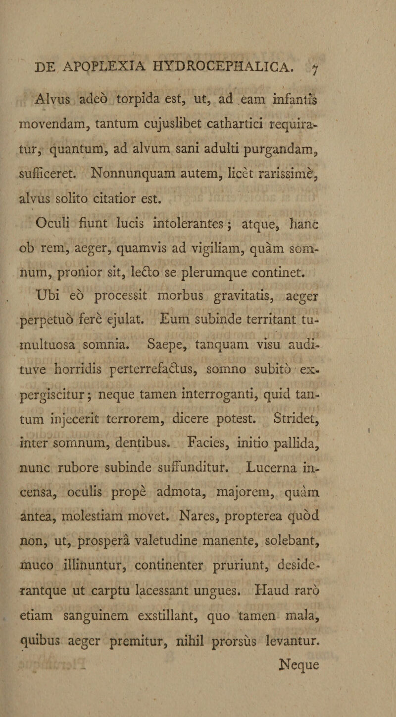 Alvus adeo torpida est, ut, ad eam infantis movendam, tantum cujuslibet cathartici requira¬ tur, quantum, ad alvum sani adulti purgandam, sufficeret. Nonnunquam autem, licet rarissime', alvus solito citatior est. Oculi fiunt lucis intolerantes; atque, hanc ob rem, aeger, quamvis ad vigiliam, quam som¬ num, pronior sit, ledo se plerumque continet. Ubi eo processit morbus gravitatis, aeger perpetuo fere ejulat. Eum subinde territant tu¬ multuosa somnia. Saepe, tanquam visu audi- tuve horridis perterrefactus, somno subito ex- pergiscitur; neque tamen interroganti, quid tan¬ tum injecerit terrorem, dicere potest. Stridet, inter somnum, dentibus. Facies, initio pallida, nunc rubore subinde suffunditur. Lucerna in¬ censa, oculis prope admota, majorem, quam antea, molestiam movet. Nares, propterea quod non, ut, prospera valetudine manente, solebant, muco illinuntur, continenter pruriunt, deside- rantque ut carptu lacessant ungues. Haud raro etiam sanguinem exstillant, quo tamen mala, quibus aeger premitur, nihil prorsus levantur. Neque