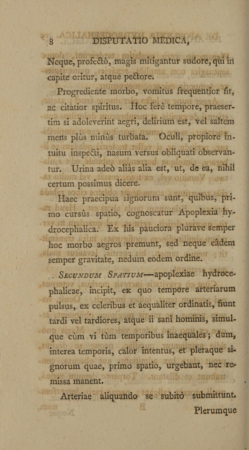 Neque, profedo, magis mitigantur sudore, qui irt capite oritur, atque pedore. Progrediente morbo, vomitus frequentior fit, ac citatior spiritus. Hoc fere tempore, praeser¬ tim si adoleverint aegri, delirium est, vel saltem mens plus mirius turbata. Oculi, propiore in¬ tuitu inspedi, nasum versus obliquati observan¬ tur. Urina adeo alias alia est, ut, de ea, nihil certum possimus dicere. Haec praecipua signorum sunt, quibus, pri¬ mo cursus spatio, cognoscatur Apoplexia hy- drocephalica. Ex his pauciora plurave semper hoc morbo aegros premunt, sed neque eadem semper gravitate, nedum eodem ordine. . Secundum Spatium—apoplexiae hydroce- phalicae, incipit, ex quo tempore arteriarum pulsus, ex celeribus et aequaliter ordinatis, fiunt tardi vel tardiores, atque ii sani hominis, simul- que cum vi tum temporibus inaequales; dum, interea temporis, calor intentus, et pleraque si¬ gnorum quae, primo spatio, urgebant, nec re¬ missa manent. Arteriae aliquando se subito submittunt. Plerumque