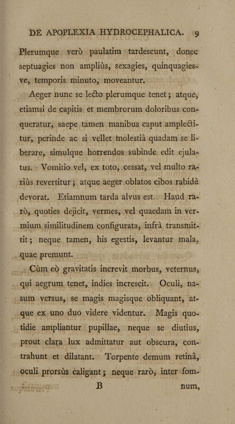 Plerumque vero paulatim tardescunt, donec septuagies non amplius, sexagies, quinquagies- ve, temporis minuto, moveantur. Aeger nunc se ledo plerumque tenet; atque, etiamsi de capitis et membrorum doloribus con¬ queratur, saepe tamen manibus caput ampledi- tur, perinde ac si vellet molestia quadam se li¬ berare, simulque horrendos subinde edit ejula¬ tus. Vomitio vel, ex toto, cessat, vel multo ra¬ rius revertitur; atque aeger oblatos cibos rabide devorat. Etiamnum tarda alvus est Haud ra¬ ro, quoties dejicit, vermes, vel quaedam in ver¬ mium similitudinem configurata, infra transmit¬ tit ; neque tamen, his egestis, levantur mala, quae premunt. Cum eo gravitatis increvit morbus, veternus, qui aegrum tenet, indies increscit. Oculi, na¬ sum versus, se magis magisque obliquant, at¬ que ex uno duo videre videntur. Magis quo¬ tidie ampliantur pupillae, neque se diutius, prout clara lux admittatur aut obscura, con¬ trahunt et dilatant. Torpente demum retina, oculi prorsus caligant; neque raro, inter fom- B num.