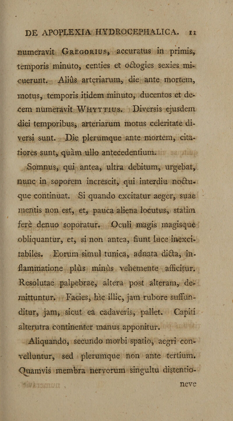 numeravit Gregorius, accuratus in primis, temporis minuto, centies et odogies sexies mi¬ cuerunt. Alius arteriarum, die ante mortem, motus, temporis itidem minuto, ducentos et de¬ cem numeravit Whyttius. Diversis ejusdem diei temporibus, arteriarum motus celeritate di¬ versi sunt. Die plerumque ante mortem, cita¬ tiores sunt, quam ullo antecedentium. Somnus, qui antea, ultra debitum, urgebat, nunc in soporem increscit, qui interdiu nodu- que continuat. Si quando excitatur aeger, suae mentis non est, et, pauca aliena locutus, statim fere denuo soporatur. Oculi magis magisque obliquantur, et, si non antea, fiunt luce inexci¬ tabiles. Eorum simul tunica, ad nata dida, in¬ flammatione plus minus vehemente afficitur. Resolutae palpebrae, altera post alteram, de¬ mittuntur. Facies, hic illic, jam rubore suffun¬ ditur, jam, sicut ea cadaveris, pallet. Capiti alterutra continenter manus apponitur. / Aliquando, secundo morbi spatio, aegri con¬ velluntur, sed plerumque non ante tertium. Ouamvis membra nervorum singultu distentio- neve