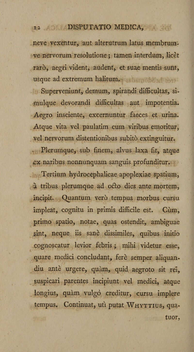 neve vexentur, aut alterutrum latus membrum- ve nervorum resolutione; tamen interdum, licet raro, aegri vident, audent, et suae mentis sunt, usque ad extremum halitum. Superveniunt, demum, spirandi difficultas, si- mulque devorandi difficultas aut impotentia. Aegro insciente, excernuntur faeces et urina. Atque vita vel paulatim cum viribus emoritur,, vel nervorum distentionibus subito extinguitur. Plerumque, sub finem, alvus laxa fit, atque ex naribus nonnunquam sanguis profunditur. Tertium hydrocephalicae apoplexiae spatium, a tribus plerumque ad o£to dies ante mortem, \ * A Incipit. Quantum vero tempus morbus cursu Impleat, cognitu in primis difficile est. Cum, primo spatio, notae, quas ostendit, ambiguae jsint, neque iis sane dissimiles, quibus initio cognoscatur levior febris ; mihi videtur esse, quare medici concludant, fere semper aliquan- diu ante urgere, quam, quid aegroto sit rei, suspicari parentes incipiunt vel medici, atque longius, quam vulgo creditur, cursu implere tempus. Continuat, uti putat Whyttius, qua- tuor. i /