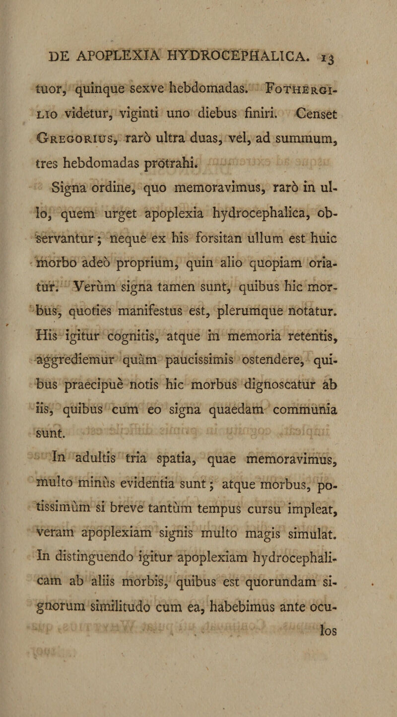 tuor, quinque sexve hebdomadas. Fothergi- lio videtur, viginti uno diebus finiri. Censet Gregorius, raro ultra duas, vel, ad summum, tres hebdomadas protrahi. Signa ordine, quo memoravimus, raro in ul¬ lo, quem urget apoplexia hydrocephalica, ob¬ servantur ; neque ex his forsitan ullum est huic morbo adeo proprium, quin alio quopiam oria¬ tur. Verum signa tamen sunt, quibus hic mor¬ bus, quoties manifestus est, plerumque notatur. His igitur cognitis, atque in memoria retentis, aggrediemur quam paucissimis ostendere, qui¬ bus praecipue notis hic morbus dignoscatur ab iis, quibus cum eo signa quaedam communia sunt. In adultis tria spatia, quae memoravimus, multo minus evidentia sunt; atque morbus, po¬ tissimum si breve tantum tempus cursu impleat, veram apoplexiam signis multo magis simulat. In distinguendo igitur apoplexiam hydrocephali- cam ab aliis morbis, quibus est quorundam si¬ gnorum similitudo cum ea, habebimus ante ocu¬ los