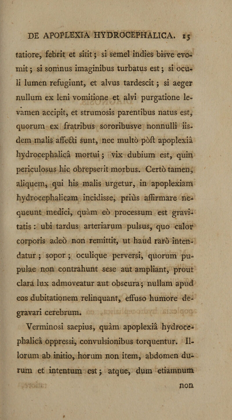 tatiore, febrit et sitit; si semel indies bisve evo¬ mit ; si somnus imaginibus turbatus est; si ocu¬ li lumen refugiunt, et alvus tardescit; si aeger nullum ex leni vomitione et alvi purgatione le- vamen accipit, et strumosis parentibus natus est, quorum ex fratribus sororibusve nonnulli iis¬ dem malis affe£ti sunt, nec multo poft apoplexia hydrocephalica mortui; vix dubium est, quin periculosus hic obrepserit morbus. Certo tamen, aliquem, qui his malis urgetur, in apoplexiam hydrocephalicam incidisse, prius affirmare ne¬ queunt medici, quam eo processum est gravi¬ tatis : ubi tardus arteriarum pulsus, quo calor corporis adeo non remittit, ut haud raro inten- 1 datur ; sopor ; oculique perversi, quorum pu¬ pulae non contrahunt ^ese aut ampliant, prout clara lux admoveatur aut obscura; nullam apud eos dubitationem relinquant, effuso humore de¬ gravari cerebrum. Verminosi saepius, quam apoplexia hydroce¬ phalica oppressi, convulsionibus torquentur. Il¬ lorum ab initio, horum non item, abdomen du¬ rum et intentum est; atque, dum etiamnum