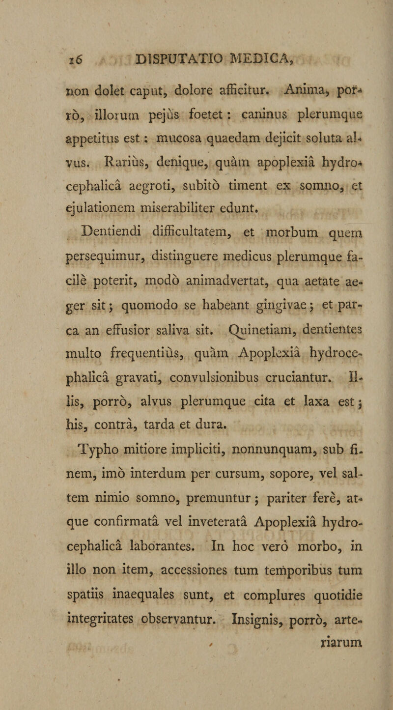 non dolet caput, dolore afficitur. Anima, poi> ro, illorum pejus foetet: caninus plerumque appetitus est; mucosa quaedam dejicit soluta al¬ vus. Rarius, denique, quam apoplexia hydro* cephalica aegroti, subito timent ex somno, et ejulationem miserabiliter edunt. Dentiendi difficultatem, et morbum quern persequimur, distinguere medicus plerumque fa¬ cile poterit, modo animadvertat, qua aetate ae¬ ger sit ; quomodo se habeant gingivae; et par¬ ca an effusior saliva sit. Quinetiam, dentientes multo frequentius, quam Apoplexia hydroce- phalica gravati, convulsionibus cruciantur. Il¬ lis, porro, alvus plerumque cita et laxa est \ his, contra, tarda et dura. Typho mitiore impliciti, nonnunquam, sub fi¬ nem, imo interdum per cursum, sopore, vel sal¬ tem nimio somno, premuntur; pariter fere, at¬ que confirmata vel inveterata Apoplexia hydro- cephalica laborantes. In hoc vero morbo, in illo non item, accessiones tum temporibus tum spatiis inaequales sunt, et complures quotidie integritates observantur. Insignis, porro, arte- / rarum