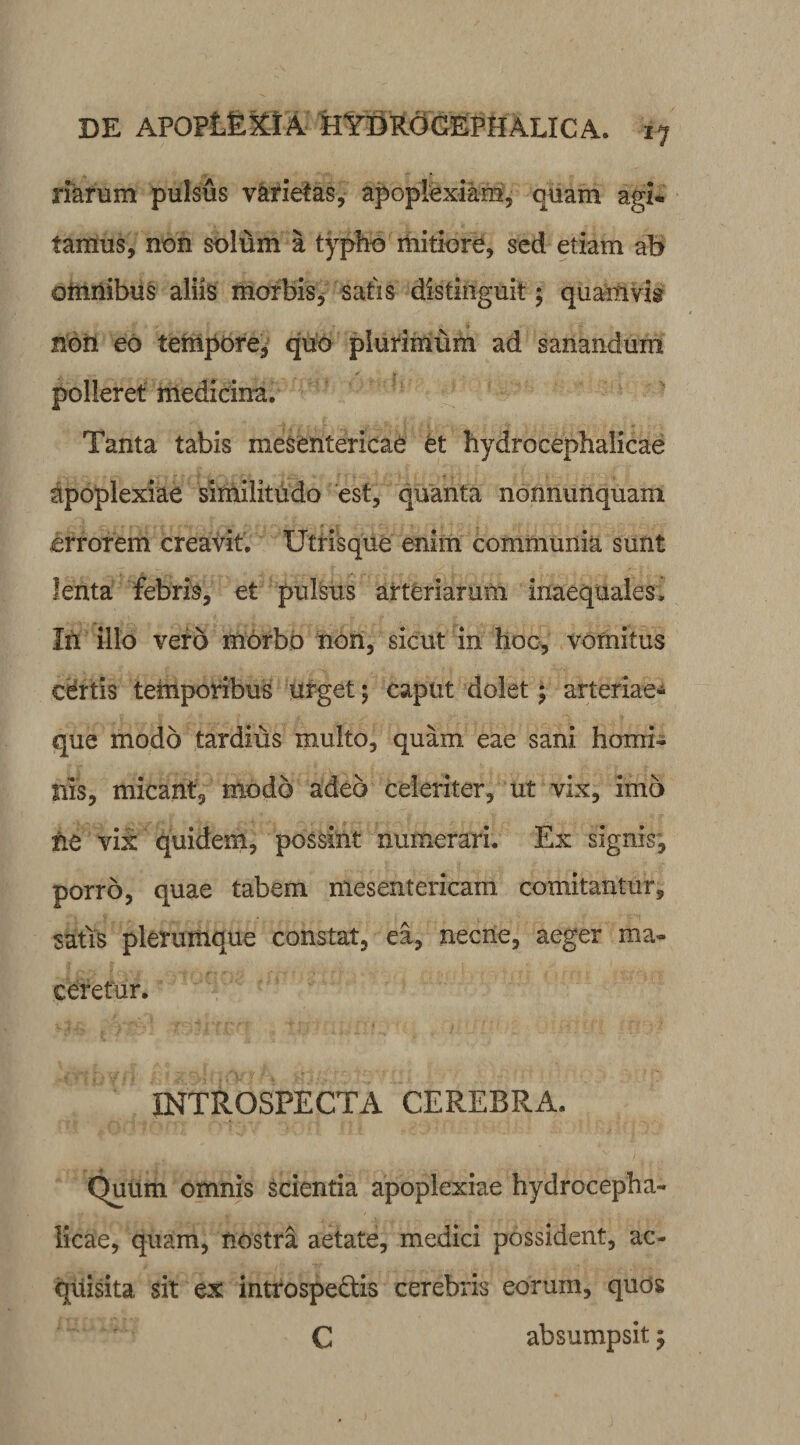 17 mfum pulsus varietas, apoplexiam, quam agi« tamus, non solum a typho mitiore, sed etiam ab omnibus aliis morbis, satis distinguit ; quamvis noii eo tempore, quo plurimum ad sanandum polleret medicina. Tanta tabis mesentericae et hydrocephalicae apoplexiae similitudo est, quanta nonnunquam errorem creavit. Utrisque enim communia sunt lenta febris, et pulsus arteriarum inaequales. In illo vero morbo non, sicut in hoc, vomitus certis temporibus urget; caput dolet; arteriae* que modo tardius multo, quam eae sani homi¬ nis, micant, modo adeo celeriter, ut vix, imo ne vix quidem, possint numerari. Ex signis, porro, quae tabem mesentericam comitantur, satis plerumque constat, ea, necne, aeger ma¬ ceretur. INTROSPECTA CEREBRA. QuUm omnis scientia apoplexiae hydrocepha¬ licae, quam, nostra aetate, medici possident, ac¬ quisita sit ex introspedtis cerebris eorum, quos C absumpsit;