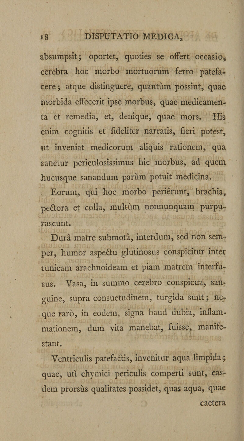 absumpsit; oportet, quoties se offert occasio, cerebra hoc morbo mortuorum ferro patefa¬ cere ; atque distinguere, quantum possint, quae morbida effecerit ipse morbus, quae medicamen¬ ta et remedia, et, denique, quae mors. His enim cognitis et fideliter narratis, fieri potest, ut inveniat medicorum aliquis rationem, qua sanetur periculosissimus hic morbus, ad quem hucusque sanandum parum potuit medicina. Eorum, qui hoc morbo perierunt, brachia, pe&amp;ora et colla, multum nonnunquam purpu¬ rascunt. Dura matre submota, interdum, sed non sem- per, humor aspe&amp;u glutinosus conspicitur inter tunicam arachnoideam et piam matrem interfu¬ sus. Vasa, in summo cerebro conspicua, san¬ guine, supra consuetudinem, turgida sunt; ne¬ que raro, in eodem, signa haud dubia, inflam¬ mationem, dum vita manebat, fuisse, manife¬ stant. Ventriculis patefa&amp;is, invenitur aqua limpida; quae, uti chymici periculis comperti sunt, eas¬ dem prorsus qualitates possidet, quas aqua, quae caetera