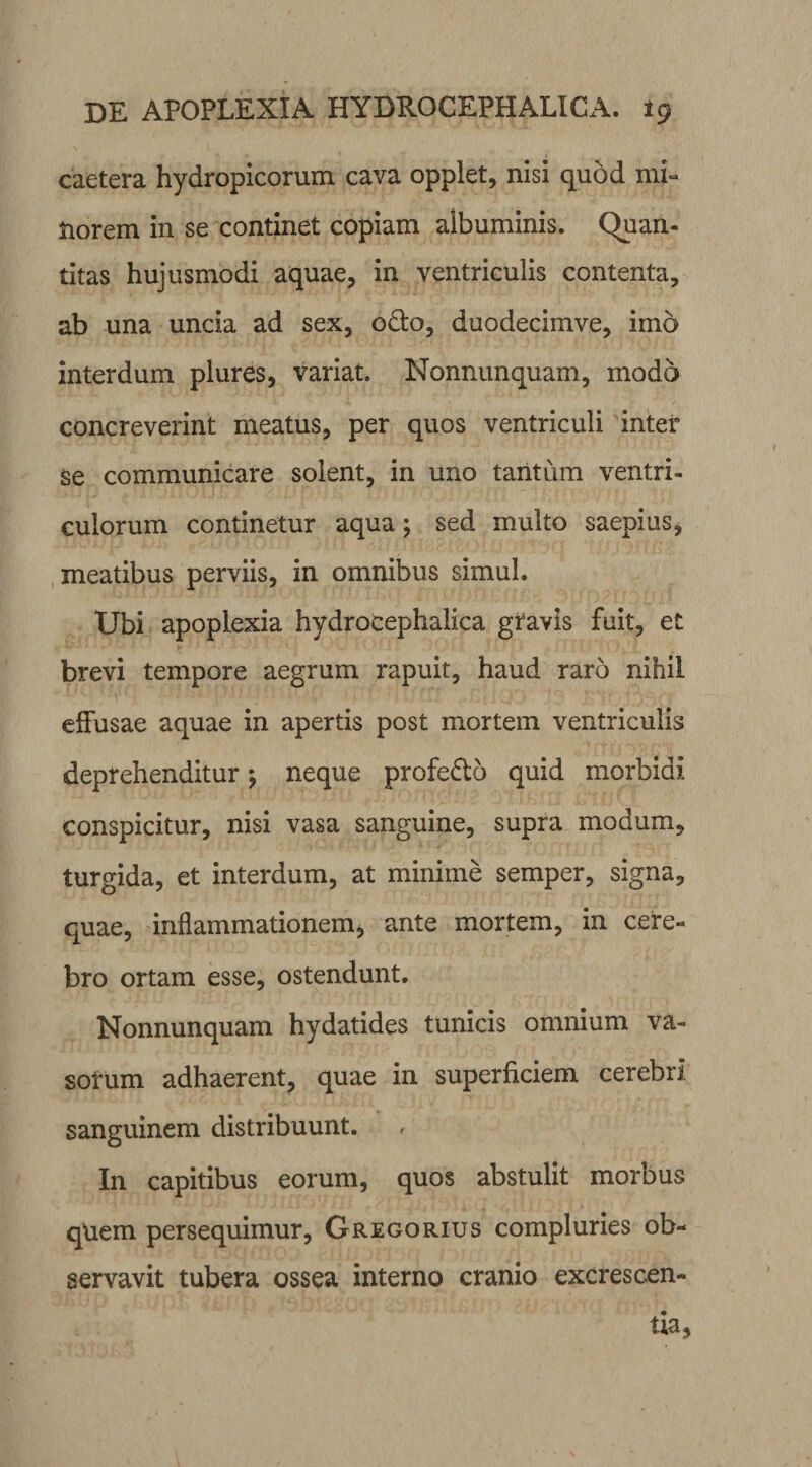 caetera hydropicorum cava opplet, nisi quod mi¬ norem in se continet copiam albuminis. Quan¬ titas hujusmodi aquae, in ventriculis contenta, ab una uncia ad sex, odio, duodecimve, imo interdum plures, variat. Nonnunquam, modo concreverint meatus, per quos ventriculi inter se communicare solent, in uno tantum ventri¬ culorum continetur aqua; sed multo saepius, meatibus perviis, in omnibus simul. Ubi apoplexia hydrocephalica gravis fuit, et brevi tempore aegrum rapuit, haud raro nihil effusae aquae in apertis post mortem ventriculis deprehenditur; neque profedto quid morbidi conspicitur, nisi vasa sanguine, supra modum, turgida, et interdum, at minime semper, signa, quae, inflammationem, ante mortem, in cere¬ bro ortam esse, ostendunt. Nonnunquam hydatides tunicis omnium va¬ sorum adhaerent, quae in superficiem cerebri sanguinem distribuunt. In capitibus eorum, quos abstulit morbus qUem persequimur, Gregorius compluries ob¬ servavit tubera ossea interno cranio excrescen¬ tia,