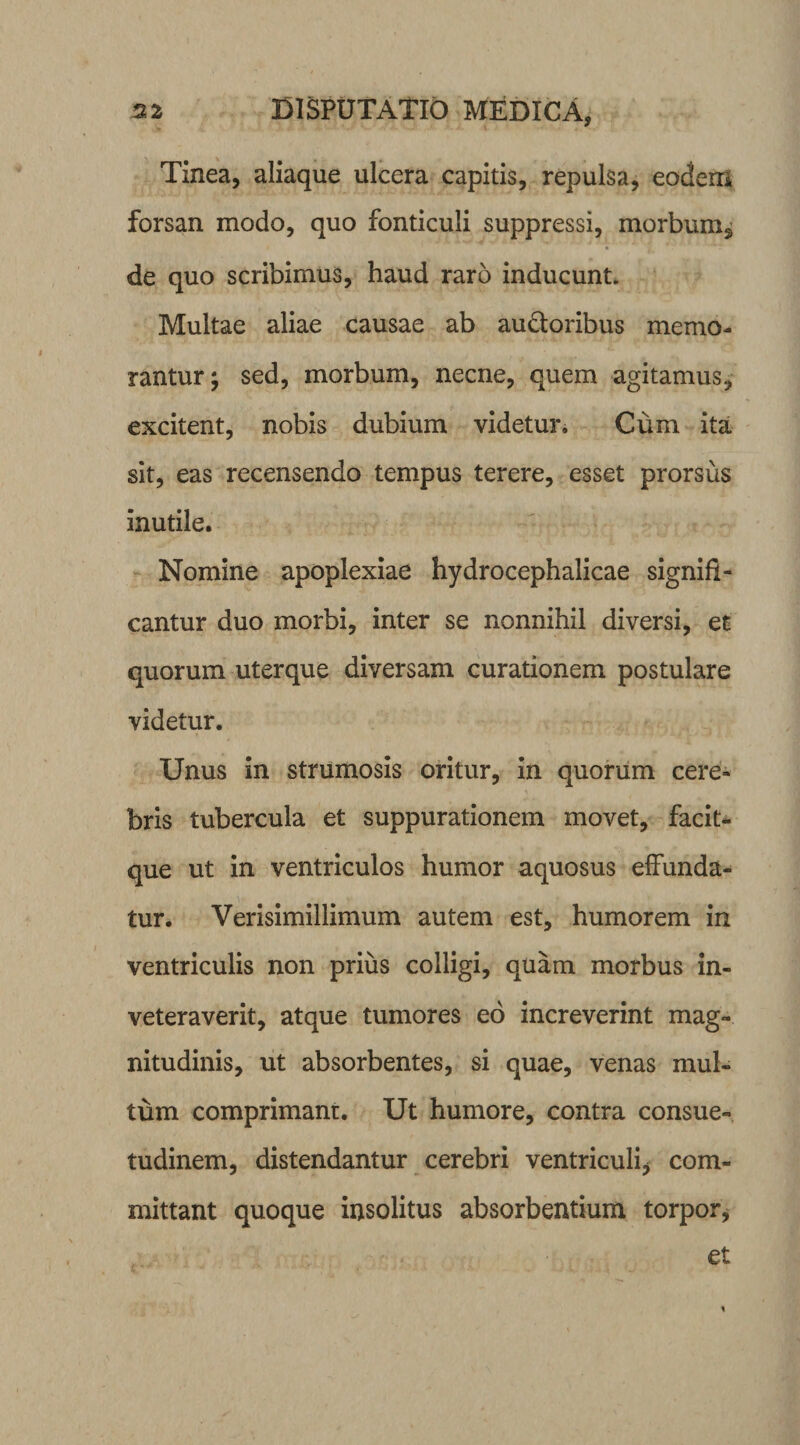 Tinea, aliaque ulcera capitis, repulsa, eodem forsan modo, quo fonticuli suppressi, morbum* de quo scribimus, haud raro inducunt. Multae aliae causae ab audtoribus memo¬ rantur; sed, morbum, necne, quem agitamus, excitent, nobis dubium videtur. Cum ita sit, eas recensendo tempus terere, esset prorsus inutile. Nomine apoplexiae hydrocephalicae signifi¬ cantur duo morbi, inter se nonnihil diversi, et quorum uterque diversam curationem postulare videtur. Unus in strumosis oritur, in quorum cere¬ bris tubercula et suppurationem movet, facit- que ut in ventriculos humor aquosus effunda¬ tur. Verisimillimum autem est, humorem in ventriculis non prius colligi, quam morbus in¬ veteraverit, atque tumores eo increverint mag¬ nitudinis, ut absorbentes, si quae, venas mul¬ tum comprimant. Ut humore, contra consue¬ tudinem, distendantur cerebri ventriculi* com¬ mittant quoque insolitus absorbentium torpor, et