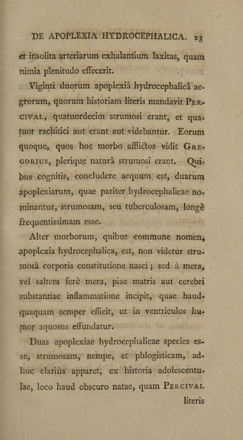 et insolita arteriarum exhalantium laxitas, quam nimia plenitudo effecerit. Viginti duorum apoplexia hydrocephalica ae¬ grorum, quorum historiam literis mandavit Per- cival, quatuordecim strumosi erant, et qua- tuor rachitici aut erant aut videbantur. Eorum quoque, quos hoc morbo affli&amp;os vidit Gre» \ gorius, plerique natura strumosi erant. Qui¬ bus cognitis, concludere aequum est, duarum / apoplexiarum, quae pariter hydrocephalicae no¬ minantur, strumosam, seu tuberculosam, longe frequentis simam esse. Alter morborum, quibus commune nomen, apoplexia hydrocephalica, est, non videtur stru¬ mosa corporis constitutione nasci; sed a mera, vel saltem fere mera, piae matris aut cerebri substantiae inflammatione incipit, quae haud- quaquam semper efficit, ut in ventriculos hu¬ mor aquosus effundatur. Duas apoplexiae hydrocephalicae species es¬ se, strumosam, nempe, et phlogisticam, ad¬ huc clarius apparet, ex historia adolescentu- lae, loco haud obscuro natae, quam Percival literis