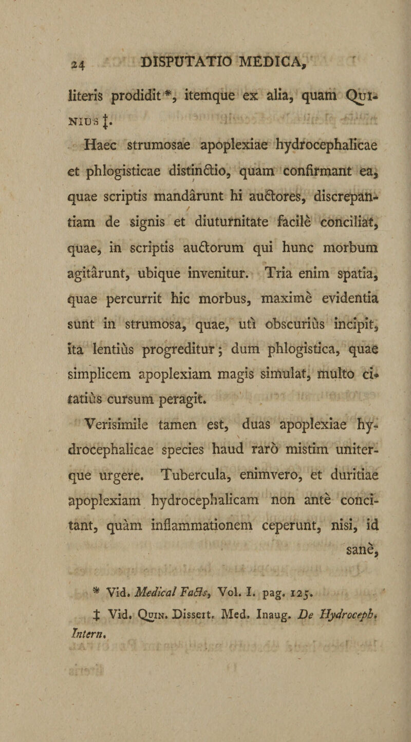 literis prodidit *, itemque ex alia, quam Qui¬ nius J. Haec strumosae apoplexiae hydrocephalicae et phlogisticae distin&amp;io, quam confirmant ea, quae scriptis mandarunt hi au&amp;ores, discrepan- / tiam de signis et diuturnitate facile conciliat, quae, in scriptis au&amp;orum qui hunc morbum agitarunt, ubique invenitur. Tria enim spatia, quae percurrit hic morbus, maxime evidentia sunt in strumosa, quae, uti obscurius incipit, ita lentius progreditur; dum phlogistica, quae simplicem apoplexiam magis simulat, multo ci* tatius cursum peragit. Verisimile tamen est, duas apoplexiae hy- \ . drocephalicae species haud raro mistim uniter- que urgere. Tubercula, enimvero, et duritiae apoplexiam hydrocephalicam non ante conci¬ tant, quam inflammationem ceperunt, nisi, id sane, * Vid. Medical Fatis, VoL I. pag. 125. t Vid. Quin. Disseit. Med. Inaug. De Hydroceph, Intern.